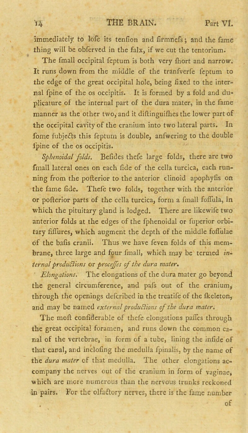 1 4 immediately to lofe its tenfion and ftrmnefs; and the fame thing will be obferved in the falx, if we cut the tentorium. The fmall occipital feptum is both very {hort and narrow. It runs down from the middle of the tranfverfe feptum to the edge of the great occipital hole, being fixed to the inter- nal fpine of the os occipitis. It is formed by a fold and du- plicature of the internal part of the dura mater, in the fame manner as the other two, and it diftinguifhes the lower part of the occipital cavity of the cranium into two lateral parts. In fome fubje&s this feptum is double, anfwering to the double ipine of the os occipitis. Sphenoidal folds. Befides thefe large folds, there are two fmall lateral ones on each fide of the cella turcica, each run- ning from the pofterior to the anterior clinoid apophylis on the fame fide. Thefe two folds, together with the anterior or pofterior parts of the cella turcica, form a fmall foflula, in which the pituitary gland is lodged. There are likewife two anterior folds at the edges of the fphenoidal or fuperior orbi- tary fiflures, which augment the depth of the middle foftulae of the bafts cranii. Thus we have feven folds of this mem- brane, three large and four fmall, which may be termed in- ternal produEiions or proceffes of the dura mater. Elongations. The elongations of the dura mater go beyond the general circumference, and pafs out of the cranium, through the openings deferibed in the treatife of the fkeleton, and may be named external produEiions of the dura mater. The moft confiderable of thefe elongations pafles through the great occipital foramen, and runs down the common ca- nal of the vertebrae, in form of a tube, lining the infide of that canal, and inclofing the medulla fpinalis. by the name of the dura mater of that medulla. The other elongations ac- company the nerves out of the cranium in form of vaginae, which are more numerous than the nervous trunks reckoned in pairs. For the olfa&ory nerves, there is the fame number . of