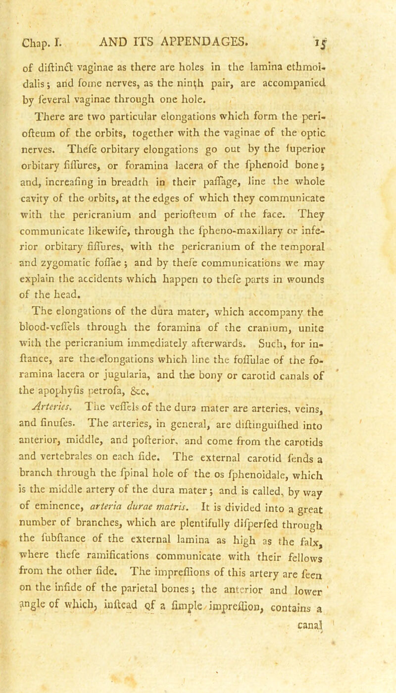 of diftinft vaginae as there are holes in the lamina ethmoi- dalis; and fome nerves, as the nin^h pair, are accompanied by feveral vaginae through one hole. There are two particular elongations which form the peri- ofteum of the orbits, together with the vaginae of the optic nerves. Thefe orbitary elongations go out by the luperior orbitary fifiures, or foramina lacera of the fphenoid bone; and, increafing in breadth in their pafTage, line the whole cavity of the orbits, at the edges of which they communicate with the pericranium and periofteum of the face. They communicate likewife, through the fpheno-maxillary or infe- rior orbitary fifiures, with the pericranium of the temporal and zygomatic fofiae ; and by thefe communications vve may explain the accidents which happen to thefe parts in wounds of the head. The elongations of the dura mater, which accompany the blood-veflels through the foramina of the cranium, unite with the pericranium immediately afterwards. Such, for in- ftance, are the elongations which line the foflulae of the fo- ramina lacera or jugularia, and the bony or carotid canals of the apophyfis petrofa, &.c. Arteries. The veffcls of the dura mater are arteries, veins, and finufes. The arteries, in general, are diftinguifhed into anterior, middle, and pofterior, and come from the carotids and vertebrales on each fide. The external carotid lends a branch through the fpinal hole of the os fphenoidale, which is the middle artery of the dura mater; and is called, by way of eminence, arteria clurae matris. It is divided into a great number of branches, which are plentifully difperfed through the fubfiance of the external lamina as high as the falx, where thefe ramifications communicate with their fellows from the other fide. The impreflions of this artery are feen on the infide of the parietal bones; the anterior and lower ' tingle of which, inftcad Qf a Ample impreffion, contains a canal