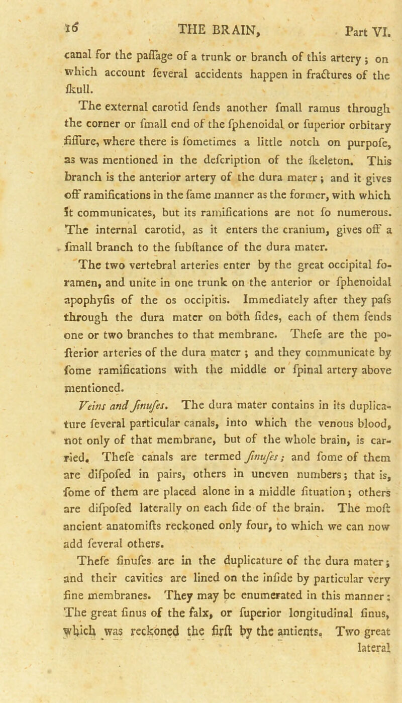canal for the paffage of a trunk or branch of this artery ; on which account feveral accidents happen in fractures of the fkull. The external carotid fends another fmall ramus through the corner or fmall end of the fphenoidal or fuperior orbitary fillure, where there is lometimes a little notch on purpofe, as was mentioned in the defcription of the lkeleton. This branch is the anterior artery of the dura mater; and it gives off ramifications in the fame manner as the former, with which it communicates, but its ramifications are not fo numerous. The internal carotid, as it enters the cranium, gives off a fmall branch to the fubftance of the dura mater. The two vertebral arteries enter by the great occipital fo- ramen, and unite in one trunk on the anterior or fphenoidal apophyfis of the os occipitis. Immediately after they pafs through the dura mater on both fides, each of them fends one or two branches to that membrane. Thefe are the po- fierior arteries of the dura mater ; and they communicate by fome ramifications with the middle or fpinal artery above mentioned. Veins and ftnufes. The dura mater contains in its duplica- ture feveral particular canals, into which the venous blood, not only of that membrane, but of the whole brain, is car- ried. Thefe canals are termed finujes; and fome of them are difpofed in pairs, others in uneven numbers; that is, fome of them are placed alone in a middle fituation; others are difpofed laterally on each fide of the brain. The moft ancient anatomifts reckoned only four, to which we can now add feveral others. Thefe finufes are in the duplicature of the dura mater; and their cavities are lined on the infide by particular very fine membranes. They may be enumerated in this manner: The great finus of the falx, or fuperior longitudinal finus, which was reckoned the firft by the antients. Two great lateral