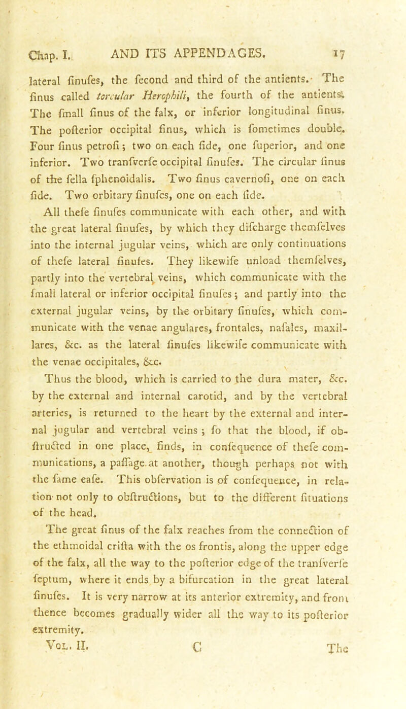 lateral finufes, the fecond and third of the antients.- The finus called torcular Hercphilt, the fourth of the antients; The fmall finus of the falx, or inferior longitudinal finus. The pofterior occipital finus, which is fometimes double. Four finus petrofi; two on each fide, one fuperior, and one inferior. Two tranfverfe occipital finufes. The circular finus of the fella fphenoidalis. Two finus cavernofi, one on each fide. Two orbitary finufes, one on each fide. All thefe finufes communicate with each other, and with the great lateral finufes, by which they difeharge themfelves into the internal jugular veins, which are only continuations of thefe lateral finufes. They likewife unload themfelves, partly into the vertebral, veins, which communicate with the fmali lateral or inferior occipital finufes; and partly into the external jugular veins, by the orbitary finufes, which com- municate with the venae angulares, frontales, nafales, maxil- lares, &c. as the lateral finufes likewife communicate with the venae occipitales, &cc. Thus the blood, which is carried to the dura mater, See. by the external and internal carotid, and by the vertebral arteries, is returned to the heart by the external and inter- nal jugular and vertebral veins ; fo that the blood, if ob- ftrufted in one place,_ finds, in confc-quence of thefe com- munications, a paffage.at another, though perhaps not with the fame eafe. This obfervation is of confequence, in rela- tion'not only to obftruftions, but to the different fituations of the head. The great finus of the falx reaches from the connection of the ethmoidal crifta with the os frontis, along the upper edge of the falx, all the way to the pofterior edge of the tranfverfe feptum, where it ends by a bifurcation in the great lateral finufes. It is very narrow at its anterior extremity, and from thence becomes gradually wider all the way to its pofterior extremity. The