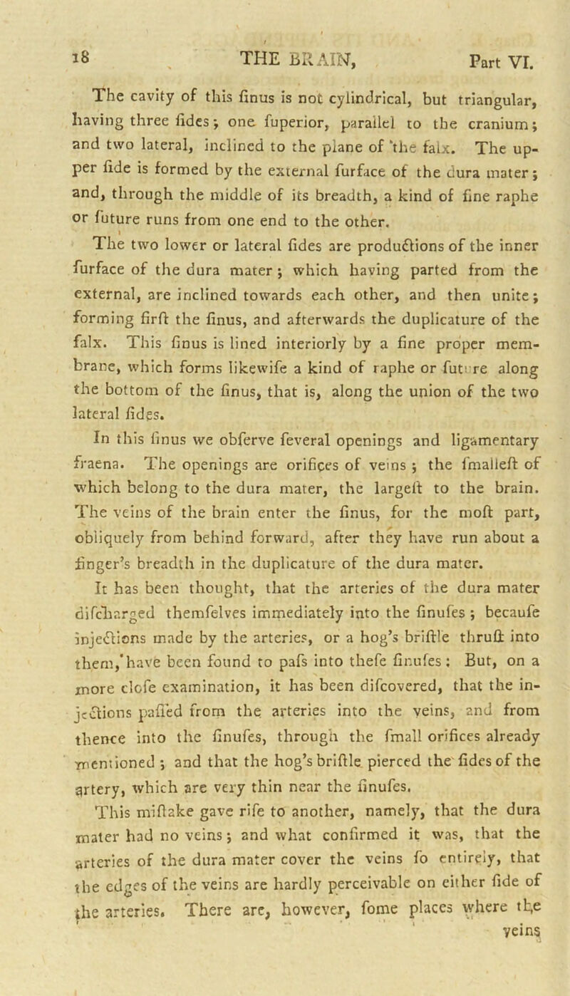 The cavity of this finus is not cylindrical, but triangular, having three fides ; one fuperior, parallel to the cranium; and two lateral, inclined to the plane of ‘the faix. The up- per fide is formed by the external furface of the dura ni3ter; and, through the middle of its breadth, a kind of fine raphe or future runs from one end to the other. « The two lower or lateral fides 3re productions of the inner furface of the dura mater; which having parted from the external, are inclined towards each other, and then unite; forming firfl the finus, and afterwards the duplicature of the falx. This finus is lined interiorly by a fine proper mem- brane, which forms likewife a kind of raphe or fut' re along the bottom of the finus, that is, along the union of the two lateral fides. In this finus we obferve feveral openings and ligamentary fraena. The openings are orifices of veins ; the fmalleft of which belong to the dura mater, the largelt to the brain. The veins of the brain enter the finus, for the mod part, obliquely from behind forward, after they have run about a finger’s breadth in the duplicature of the dura mater. It has been thought, that the arteries of the dura mater difcharged themfelves immediately into the finufes ; becaufe injeClions made by the arteries, or a hog’s briftle thrull into them/have been found to pafs into thefe finufes; But, on a more elefe examination, it has been difeovered, that the in- jections palled from the arteries into the veins, 2nd from thence into the finufes, through the fmall orifices already mentioned ; and that the hog’s briftle pierced the fides of the artery, which are very thin near the finufes. This mlftake gave rife to another, namely, that the dura mater had no veins; and what confirmed it was, that the arteries of the dura mater cover the veins fo entirely, that the edges of the veins are hardly perceivable on either fide of the arteries. There arc, however, fome places where tl;e yeins