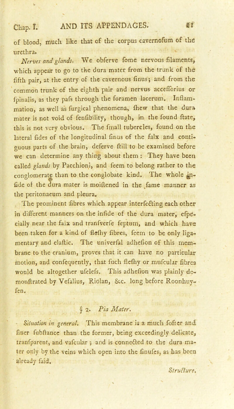 of blood, much like that of the corpus cavernofum of the urethra. Nerves and glands. We obferve fome nervous filaments, which appear to go to the dura mater from the trunk of the fifth pair, at the entry of the cavernous finus; and from the common trunk of the eighth pair and nervus accefforius or fpinalis, as they pafs through the foramen lacerum. Inflam- mation, as well as furgical phenomena, fhew that the dura mater is not void of fenfibility, though, in the found ftate, this is not very obvious. The fmall tubercles, found on the lateral fides of the longitudinal finus of the falx and conti- guous parts of the brain, deferve ftill to be examined before we can determine any thing about them : They have been called glands by Pacchioni, and feem to belong rather to the conglomerate than to the conglobate kind. The whole ^n- fide of the dura mater is moiflened in the .fame manner as the peritonaeum and pleura. The prominent fibres which appear interfering each other in different manners on the infide of the dura mater, efpO- cially near the faix and tranfverfe feptum, and which have been taken for a kind of flefliy fibres, feem to be only liga- mentary and elaflic. The univerfal adhefion of this mem- brane to the craninm, proves that it can have no particular motion, and confequently, that fuch flefliy or mufcular fibres would be altogether ufelefs. This adhefion was plainly de- monftrated by Vefalius, Riolan, &c. long before Roonhuy- fen. § 2. Pla Mater. Situation in general. This membrane is a much fofter and. finer fubftance than the former, being exceedingly delicate, tranfparent, and vafcular ; and is connected to the dura ma- ter only by the veins which open into the finufes, as has been already faid. StruBure,