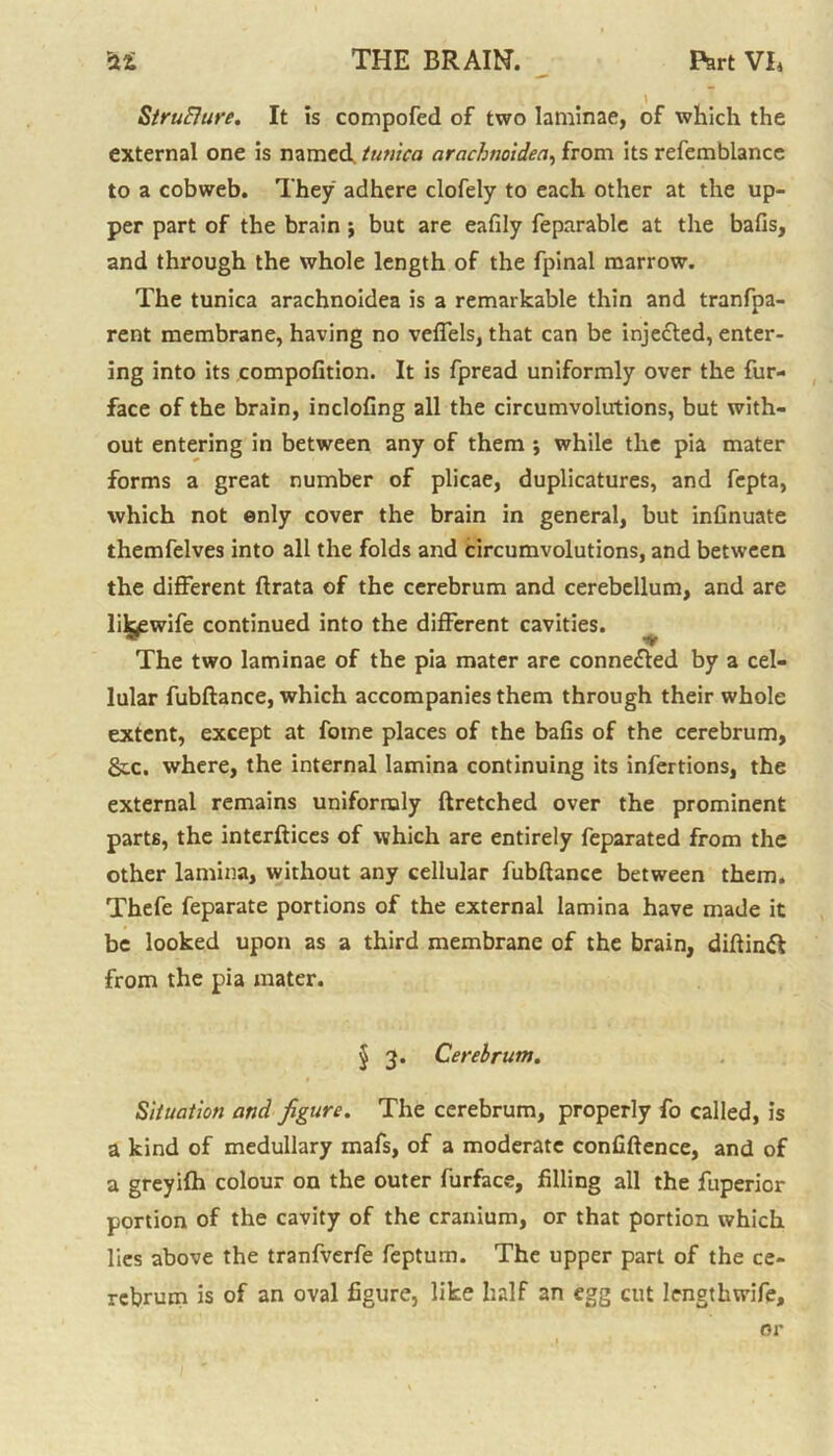 Structure. It is compofed of two laminae, of which the external one is named, tunica arachnoidea, from its refemblance to a cobweb. They adhere clofely to each other at the up- per part of the brain j but are eafily feparable at the bafis, and through the whole length of the fpinal marrow. The tunica arachnoidea is a remarkable thin and tranfpa- rent membrane, having no veffels, that can be injected, enter- ing into its compofition. It is fpread uniformly over the fur- face of the brain, inclofing all the circumvolutions, but with- out entering in between any of them ; while the pia mater forms a great number of plicae, duplicatures, and fepta, which not enly cover the brain in general, but infinuate themfelves into all the folds and circumvolutions, and between the different ftrata of the cerebrum and cerebellum, and are lilgewife continued into the different cavities. The two laminae of the pia mater are connected by a cel- lular fubftance, which accompanies them through their whole extent, except at fotne places of the bafis of the cerebrum, &x. where, the internal lamina continuing its infections, the external remains uniformly ftretched over the prominent parts, the interftices of which are entirely feparated from the other lamina, without any cellular fubftance between them. Thefe feparate portions of the external lamina have made it be looked upon as a third membrane of the brain, diftinfl from the pia mater. J 3. Cerebrum. Situation and figure. The cerebrum, properly fo called, is a kind of medullary mafs, of a moderate confidence, and of a greyifh colour on the outer furface, filling all the fuperior portion of the cavity of the cranium, or that portion which lies above the tranfverfe feptuin. The upper part of the ce- rebrum is of an oval figure, like half an egg cut lengthwife. or