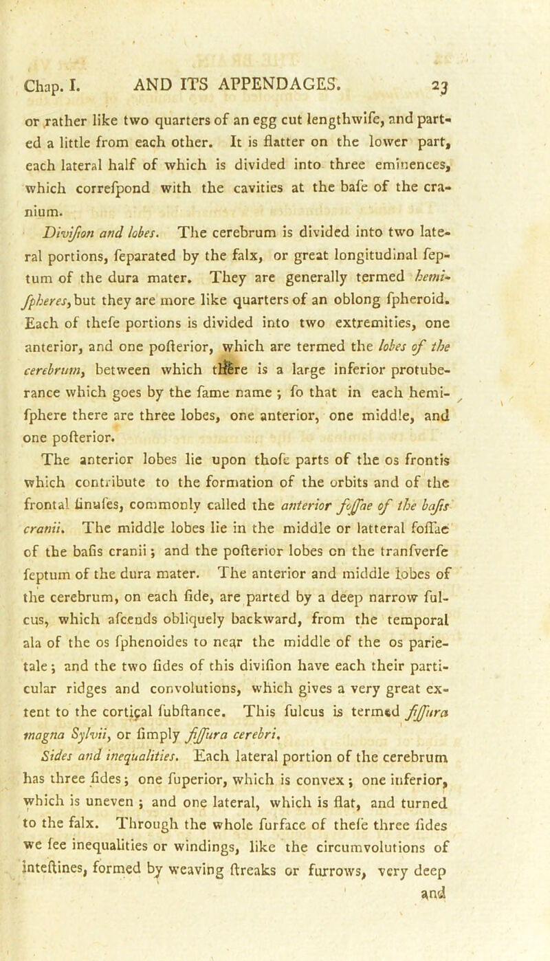 or rather like two quarters of an egg cut lengthwife, and part- ed a little from each other. It is flatter on the lower part, each lateral half of which is divided into three eminences, which correfpond with the cavities at the bafe of the cra- nium. Divifton and lobes. The cerebrum is divided into two late- ral portions, feparated by the falx, or great longitudinal fep- tum of the dura mater. They are generally termed hemi- fpheres, but they are more like quarters of an oblong fpheroid. Each of thefe portions is divided into two extremities, one anterior, and one pofterior, which are termed the lobes of the cerebrum, between which tf&re is a large inferior protube- rance which goes by the fame name ; fo that in each hemi- fphere there are three lobes, one anterior, one middle, and one pofterior. The anterior lobes lie upon thofc parts of the os frontis which contribute to the formation of the orbits and of the frontal iinufes, commonly called the anterior fojjfae of the bafts cranii. The middle lobes lie in the middle or latteral foflae of the bafis cranii; and the pofterior lobes cn the tranfverfe fepturn of the dura mater. The anterior and middle lobes of the cerebrum, on each fide, are parted by a deep narrow ful- cus, which afcends obliquely backward, from the temporal ala of the os fphenoides to near the middle of the os parie- tale; and the two fides of this divifion have each their parti- cular ridges and convolutions, which gives a very great ex- tent to the cortical fubftance. This fulcus is termed fjfura inagna Sylvii, or Amply fjfura cerebri. Sides and inequalities. Each lateral portion of the cerebrum has three fides; one fuperior, which is convex; one inferior, which is uneven ; and one lateral, which is flat, and turned to the falx. Through the whole furface of thefe three fides we fee inequalities or windings, like the circumvolutions of mteftines, formed by weaving ftreaks or furrows, very deep itnd