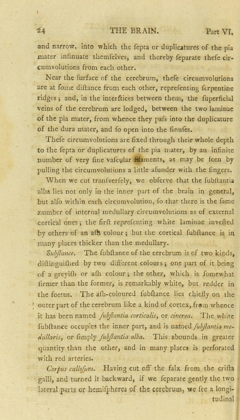 and narrow, into which the fepta or duplicatures of the pia mater mfinuate themfelves, and thereby feparate thefe cir- cumvolutions from each other. Near the furface of the cerebrum, thefe circumvolutions are at fome diftance from each other, representing Serpentine ridges and, in the interfaces between them, the Superficial veins of the cerebrum are lodged, between the two laminae of the pia mater, from whence they pals into the duplicature of the dura mater, and fo open into the finufes. Thefe circumvolutions are fixed through their whole depth to the fepta or duplicatures of the pia mater, by an infinite number of very fine vafcylar filaments, as may be leen by pulling the circumvolutions a little afunder with the fingers. When we cut tranfverfely, we obferve that the fubflantia alba lies not only in the inner part of the brain in general, but alfo within each circumvolution, fo that there is the fame number of internal medullary circumvolutions as of external cortical ones; the firft reprefenting white laminae inverted by others of an afh colour ; but the cortical fubftance is in many places thicker than the medullary. Suljlatice. The fubftance of the cerebrum is of two kinds, diftinguifhed by two different colours; one part of it being of a greyifh or afh colour; the other, which is Somewhat firmer than the former, is remarkably white, but redder in the foetus. The afh-coloured fubftance lies chiefly on the outer part of the cerebrum like a kind of cortex, from whence it has been named fubjlantia corticalis, or cinerea. The white iubftance occupies the inner part, and is named fubjlantia me- du/laris, or Amply fubjlantia alba. This abounds in greater quantity than the other, and in many places is perforated with red arteries. Corpus callofur.u Having cut oft' the falx from the crifta galli, and turned it backward, if we feparate gently the two lateral parts or hemispheres of the cerebrum, we fee a longi- tudinal