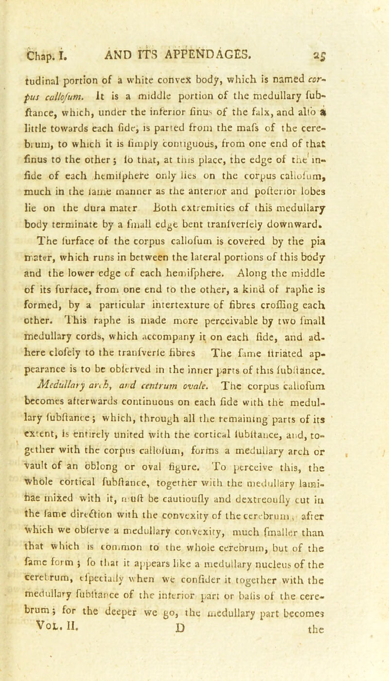 tudinal portion of a white convex body, which is named cor- pus callojum. It is a middle portion of the medullary fub- ftance, which, under the inferior finm of the falx, and all'o a little towards each fide, is parted from the mafs of the cere- bium, to which it is limply contiguous, from one end of that finus to the other; lo that, at tins place, the edge of the' m- fide of each hemiiphefe only lies on the corpus calmfum, much in the lame manner as the anterior and pofterioi lobes lie on the dura mater Both extremities of this medullary body terminate by a linall edge bent tranlveriely downward. The iurface of the corpus callofum is covered by the pia mater, which runs in between the lateral portions of this body and the lower edge of each hemifphere. Along the middle of its furface, from one end to the other, a kind of raphe is formed, by a particular intertexture of fibres crofting each other. This raphe is made more perceivable by two linall medullary cords, which accompany it on each fide, and ad- here clofeiy to the tranlverle fibres The fame liriated ap- pearance is to be obierved in the inner parts of this lublltlnce. Medullary ai\h, and centrum ovale. The corpus callofum becomes afterwards continuous on each fide with the medul- lary fubftance; which, through all the remaining parts of its extent, is entirely united with the cortical lubltance, and, to- gether with the corpus callofum, forms a medullary arch or vault of an oblong or oval figure. To perceive this, the whole cortical fubfiance, together with the medullary lami- nae mixed with it, n ull be cautioufly and dextreoully cut in the lame direction with the convexity of the cerebrum , after which we oblerve a medullary convexity, much fmaller than that which is common to the whole cerebrum, but of the fame form ; fo that it appears like a medullary nucleus of the cerelrum, tipeciady when We confider it together with the medullary fubftance of the interior part or Dalis of the cere- brum ; for the deeper we go, the medullary part becomes Vol. II. D the