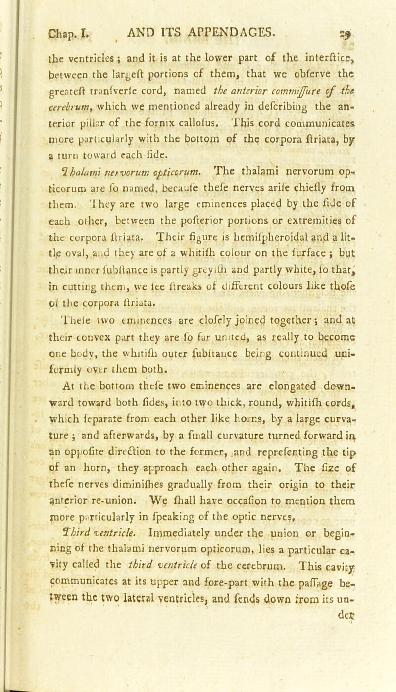 the ventricles; and it is at the lower part of the interface, between the largeft portions of them, that we obferve the great eft tranfverle cord, named the anterior comtniffure of the cerebrunjy which we mentioned already in deferibing the an- terior pillar of the fornix callolus. This cord communicates more particularly with the bottom of the corpora ftriata, by a turn toward each tide. 2 halann net vorum opticorum. The thalami nervorum op- ticorum are lb named, becaule thefe nerves arile chiefly from them. i hey are two large eminences placed by the fide of each oilier, between the pofterior portions or extremities of the corpora ftriata. Their figure is liemilpheroidal and a lit- tle oval, and they are of a whitifli colour on the lurface ; but the^r inner fubftancc is partly grcyiih and partly white, lo that, in cutting them, we lee ftreaks of different colours like thole pi the corpora ftriata. Thele two eminences are clofely joined together; and at their convex part they are lo far united, as really to become one body, the whitifli outer fubitance being continued uni- formly ovtr them both. At ti.e bottom thele two eminences are elongated down- ward toward both fides, into two thick, round, whitifli cords, which leparate from each other like horns, by a large curva- ture ; and afterwards, by a fmall curvature turned forward in an oppofire direction to the former, .and reprelenting the tip of an horn, they approach each other again. The fize of thefe nerves diminifhes gradually from their origin to their interior re-union. We fliall have occafion to mention them more particularly in fpeaking of the optic nerves, Third ventricle. Immediately under the union or begin- ning of the thalami nervorum opticorum, lies a particular ca- vity called the third ventricle of the cerebrum. This cavity communicates at its upper and fore-part with the paffage be- tween the two lateral ventricles, and fends down from its un- der