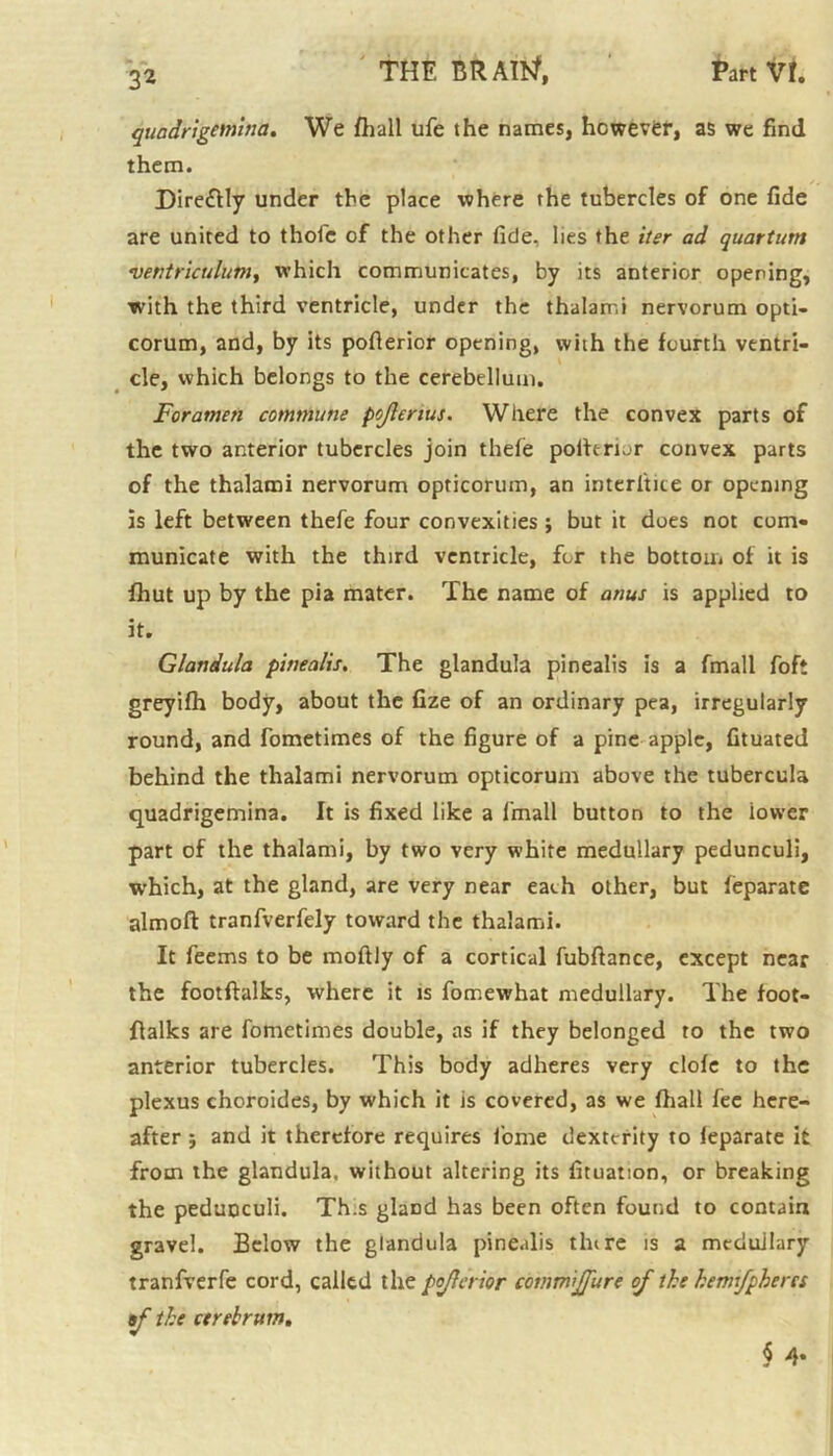 quadrigemina. We fhall ufe the names, however, as we find them. Dire&ly under the place where the tubercles of one fide are united to thole of the other fide, lies the iter ad quartum vetitriculltm, which communicates, by its anterior opening, ■with the third ventricle, under the thalarr.i nervorum opti- corum, and, by its pofterior opening, with the fourth ventri- cle, which belongs to the cerebellum. Foramen commune pojlenus. Where the convex parts of the two anterior tubercles join thele polfermr convex parts of the thalami nervorum opticorum, an interlace or opening is left between thefe four convexities ; but it does not com- municate with the third ventricle, for the bottom of it is fhut up by the pia mater. The name of anus is applied to it. Glandula pinealis. The glandula pinealis is a fmall foft greyifh body, about the fize of an ordinary pea, irregularly round, and fometimes of the figure of a pine apple, fituated behind the thalami nervorum opticorum above the tubercula quadrigemina. It is fixed like a l'mall button to the lower part of the thalami, by two very white medullary pedunculi, which, at the gland, are very near each other, but feparate almoft tranfverfely toward the thalami. It feems to be moftly of a cortical fubftance, except near the footfhilks, where it is fomewhat medullary. The foot- flalks are fometimes double, as if they belonged to the two anterior tubercles. This body adheres very clofe to the plexus choroides, by which it is covered, as we fhall fee here- after ; and it therefore requires fome dexterity to ieparate it from the glandula. without altering its fituation, or breaking the pedunculi. Th.s glaDd has been often found to contain gravel. Eelow the glandula pinealis tlure is a medullary tranfverfe cord, called the pojlaior cdtnmijfure of the hennjphercs tf the cerebrum. § 4-