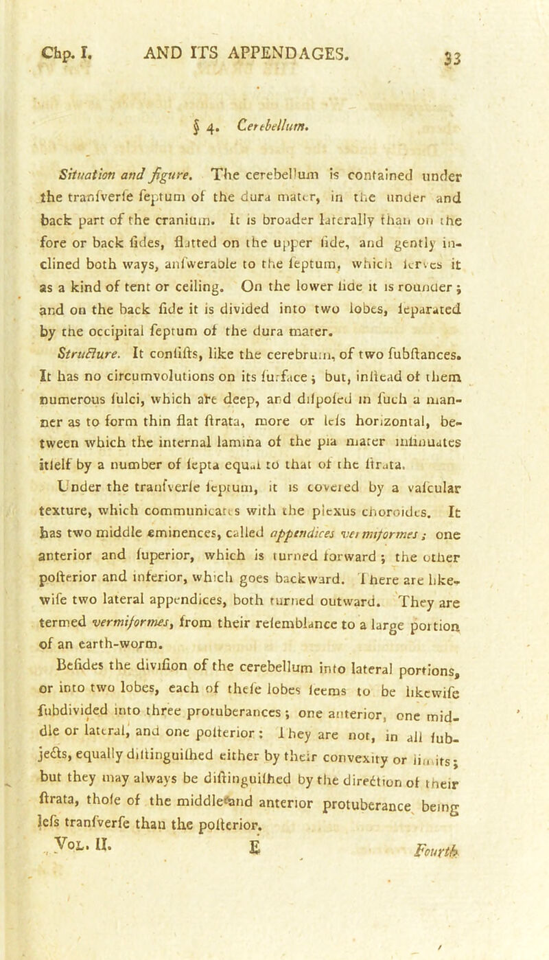 § 4. Cettbellum. Situation and figure. The cerebellum is contained under the tranfverle feptum of the dura mater, in the under and back part of the cranium. It is broader laterally than on the fore or back tides, flatted on the upper tide, and gently in- clined both ways, anl’weraole to the ieptum, which lervcs it as a kind of tent or ceiling. On the lower tide it is rounder ; and on the back fide it is divided into two lobes, ieparated by the occipital feptum of the dura mater. StruBure. It coniifts, like the cerebrum, of two fubftances. It has no circumvolutions on its fin-face ; but, inilead of them numerous lulci, which a^e deep, and ddpofed m fuch a man- ner as to form thin flat firata, more or Ids horizontal, be- tween which the internal lamina of the pia mater mlihuutes itlelf by a number of lepta equm to that of the ltr.ita. Under the tranfverfe ieptum, it is coveted by a vafcular texture, which communitaus with the picxus choroidts. It has two middle eminences, called appendices vetmiformes; one anterior and fuperior, which is turned torward ; the other pofterior and inferior, which goes backward. 1 here are like- wife two lateral appendices, both turned outward. They are termed vermiformes, from their reiemblancc to a large poition of an earth-worm. Befides the divifion of the cerebellum into lateral portions, or into two lobes, each of thefe lobes ieerns to be hkewife fubdivided into three protuberances ; one anterior, one mid- dle or lateral, and one polterior : 1 hey are not, in ail fub- jeds, equally dillinguifhed either by their convexity or in, its; but they may always be diftinguifhed by the direction of their ftrata, thole of the middleftmd anterior protuberance being; lefs tranfverfe than the polterior. VoL. II. £ Fourth
