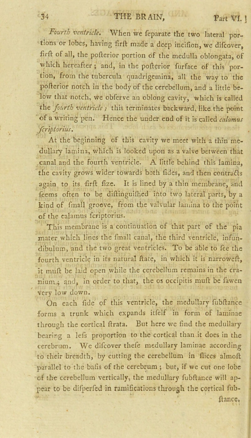 Fourth ventricle. When we feparate the two lateral por- tions or lobes, having firft: made a deep incifion, we difcover, hrft of all, the pofterior portion of the medulla oblongata, of which hereafter ; and, in the pofterior furface of this por- tion, from the tubercula fjuadrigemina, all the way to the pofterior notch in the body of the cerebellum, and a little be- low that notch, we obferve an oblong cavity, which is called the fourth ventricle ; this terminates backward, like the point of a writing pen. Hence the under end of it is called calamus fcriptorius. At the beginning of this cavity we meet with a thin me- dullary lamina, which is looked upon as a valve between that canal and the fourth ventricle. A little behind this lamina, the cavity grows wider towards both fidcs, and then contracts again to its firft fize. It is lined by a thin membrane, and feems often to be diftinguifhed into two lateral parts, by a kind of finall groove, from the valvular lamina to the point of the calamus fcriptorius. This membrane is a continuation of that part of the pia mater which lines the finall canal, the third ventricle, infun- dibulum, and the two great ventricles. To be able to fee the fourth ventricle in its natural ftate, in which it is narroweft, it muft be laid open while the cerebellum remains in the cra- nium i and, in order to that, the os occipitis muft be fawen very low down. On each fide of this ventricle, the medullary fubftance forms a trunk which expands itfelf in form of laminae through the cortical ftrata. But here we find the medullary bearing a lefs proportion to the cortical than.it does in the cerebrum. We difcover thefe medullary laminae according to their breadth, by cutting the cerebellum in dices almoft parallel to the balls of the cerebrum ; but, if we cut one lobe of the cerebellum vertically, the medullary fubftance will ap- pear to be difperfed in ramifications through the cortical fub- ftance,