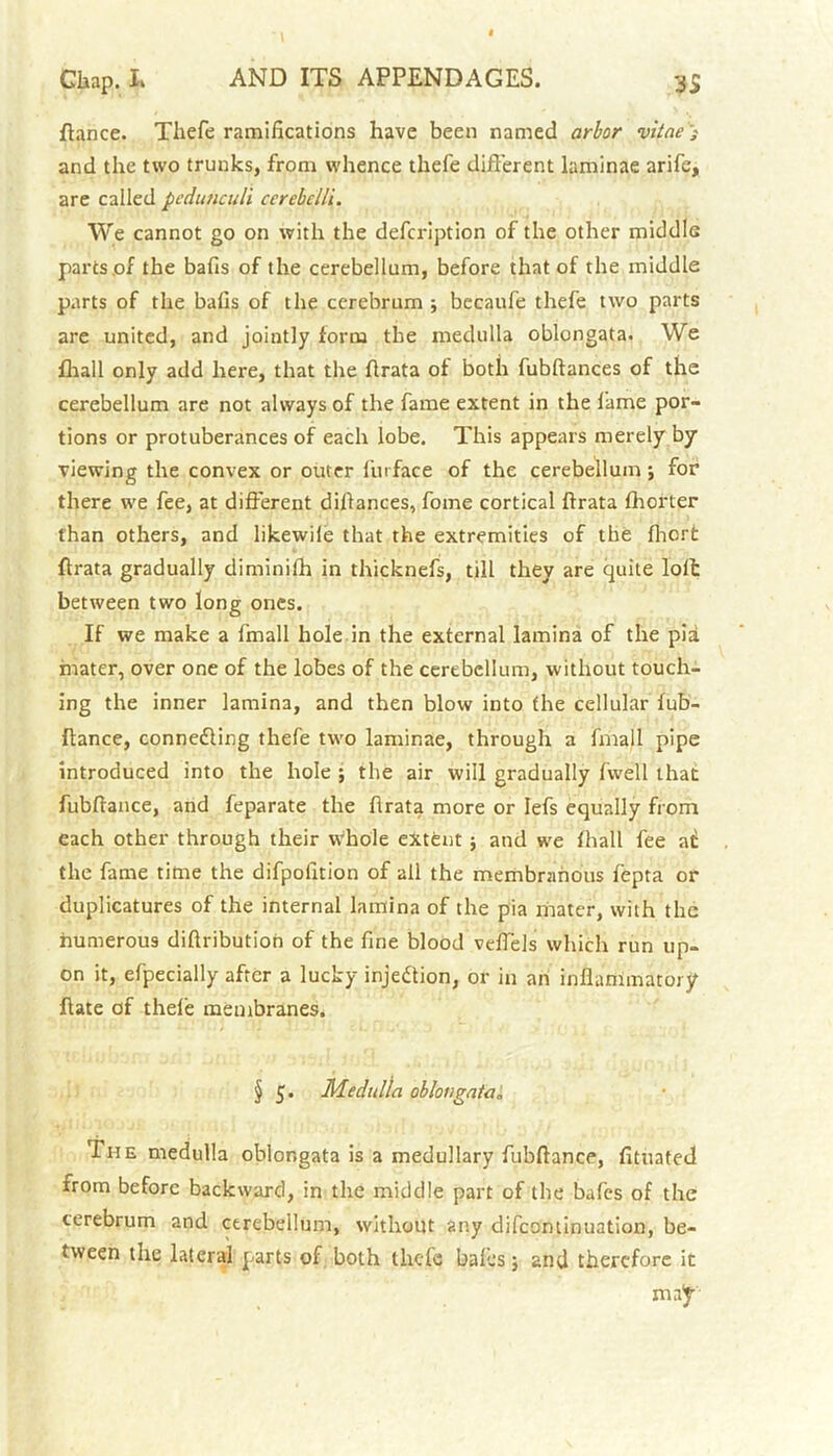 fiance. Tliefe ramifications have been named arbor vitae'; and the two trunks, from whence thefe different laminae arife, are called pedunculi cerehelli. We cannot go on with the description of the other middle parts of the bafis of the cerebellum, before that of the middle parts of the balls of the cerebrum ■, becaufe thefe two parts are united, and jointly form the medulla oblongata. We fhall only add here, that the flrata of both fubftances of the cerebellum are not always of the fame extent in the fame por- tions or protuberances of each lobe. This appears merely by viewing the convex or outer fin face of the cerebellum ; for there we fee, at different dillances, fome cortical flrata fliorter than others, and likewile that the extremities of the fhcrfc flrata gradually diminilh in thicknefs, till they are quite loft between two long ones. If we make a fmall hole in the external lamina of the pia mater, over one of the lobes of the cerebellum, without touch- ing the inner lamina, and then blow into the cellular fub- ftance, connedling thefe two laminae, through a fmall pipe introduced into the hole ; the air will gradually fwell that fubflance, and feparate the flrata more or Iefs equally from each other through their whole extent ; and we fhall fee at the fame time the difpolition of all the membranous fepta or duplicatures of the internal lamina of the pia mater, with the numerous diftribution of the fine blood veffels which run up- on it, efpecially after a lucky injection, or in an inflammatory flate of thefe membranes. § 5. Medulla oblongata„ The medulla oblongata is a medullary fubflance, fltuated from before backward, in the middle part of the bafes of the cerebrum and cerebellum, without any difcontinuation, be- tween the lateral parts of both thefe bales j and therefore it may