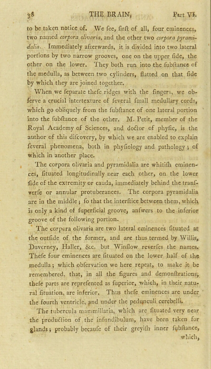 to be taken notice of. We fee, firR of all, four eminences, two named corpora olivaria, and the other two corpora pyrami- dalia. Immediately afterwards, it is divided into two lateral portions by two narrow grooves, one on the upper fide, the other on the lower. They both run into the fubftance of the medulla, as between two cylinders, flatted on that fide by which they are joined together. When we feparate thefe ridges with the fingen, we ob- ferve a crucial intertexture of feveral fmall medullary cords, which go obliquely from the fubflance of one lateral portion into the fubftance of the other. M. Petit, member of the Royal Academy of Sciences, and doctor of phyfic, is the author of this difcovery, by which we are enabled to explain feveral phenomena, both in phyfiology and pathology ; of which in another place. The corpora olivaria and pyramidalia are whitifh eminen- ces, fituated longitudinally near each other, on the lower fide of the extremity or cauda, immediately behind the tranf- verfe or annular protuberances. The corpora pyramidalia are in the middle ; fo that the interftice between them, which is only a kind of fuperficial groove, anfwers to the inferior groove of the following portion. The corpora olivaria are two lateral eminences fituated at the outfide of the former, and are thus termed by Willis, Duvtrney, Haller, &c. but Winflow reverfes the names. Thefe four eminences are fituated on the lower half of the medulla; which obfervation we here repeat, to make it be remembered, that, in all the figures and demonftrations, thefe parts are reprefented as fuperior, which, in their natu- ral fituation, are inferior. Thus thefe eminences are under the fourth ventricle, and under the pedqnculi cerebelli. The tubercula mnmmillaria, which are fituated very near the production of the infundibulum, have been taken for glands j probably becaufe of their greyifh inner fybftance, which,