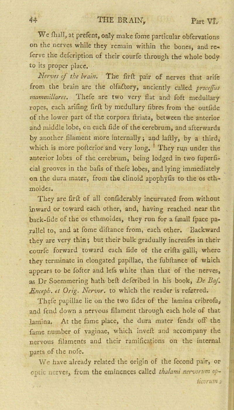 We fhall, at prefent, only make fome particular obfervations on the nerves while they remain within the bones, and re- ferve the defcription of their courfe through the whole body to its proper place. Nerves cj the brain. The fir ft pair of nerves that arifc from the brain are the olfa&ory, anciently called procejfus mommillares. Thefe are two very flat and foft medullary ropes, each arifing firft by medullary fibres from the outfide of the lower part of the corpora ftriata, between the anterior and middle lobe, on each fide of the cerebrum, and afterwards by another filament more internally; and laftly, by a third, which is more pofterior and very long. They run under the anterior lobes of the cerebrum, being lodged in two fuperfi- cial grooves in the bafis of thefe lobes, and lying immediately on the dura mater, from the clinoid apophyfis to the os eth- moides. They are firft of all confiderably incurvated from without inward or toward each other, and, having reached near the back-Gde of the os ethmoides, they run for a fcnall fpace pa- rallel to, and at fome diftance from, each other. Backward they are very thin; but their bulk gradually increafes in their courfe forward toward each fide of the crifta galli, where they terminate in elongated papillae, the fubftance of which appears to be fofter and lefs white than that of the nerves, as Dr Soemmering hath beft defCribed in his book, De Baf. Enceph. tt Orig. Nervor. to which the reader is referred. Thefe papillae lie on the two fides of the lamina cribrofa, and fend down a nervous filament through each hole of that lamina. At the fame place, the dura mater fends off the fame number of vaginae, which inveft and accompany the nervous filaments and their ramifications on the internal parts of the nofe. We have already related the origin of the fecond pair, or optic nerves, from the eminences called thalami nervorum op~ ticorum