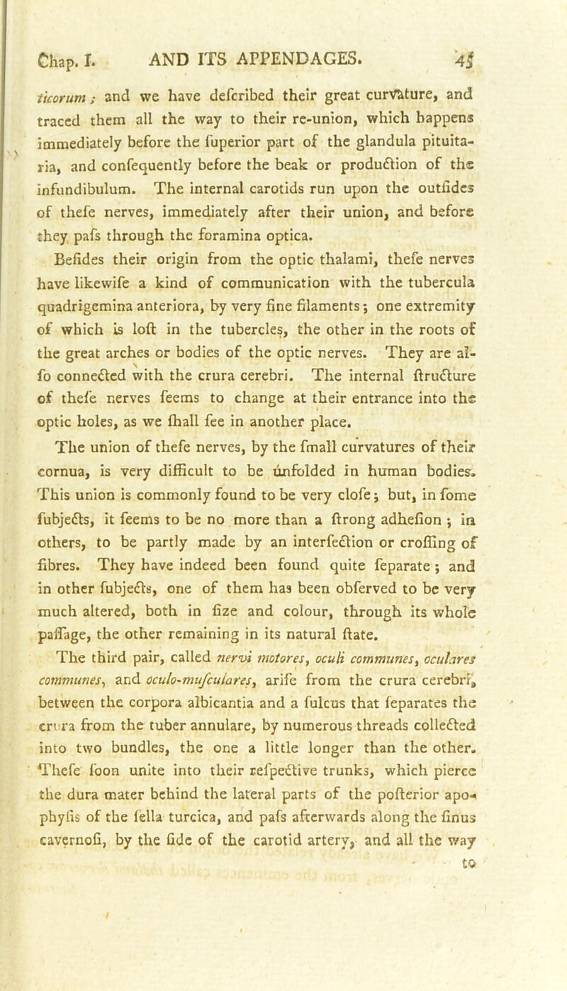 ticorum; and we have defcribed their great curvature, and traced them all the way to their re-union, which happens immediately before the fuperior part of the glandula pituita- ria, and confequently before the beak or production of the infundibulum. The internal carotids run upon the outfides of thefe nerves, immediately after their union, and before they pafs through the foramina optica. Befides their origin from the optic thalami, thefe nerves have likewife a kind of communication with the tubercula quadrigemina anteriora, by very fine filaments; one extremity of which is loft in the tubercles, the other in the roots of the great arches or bodies of the optic nerves. They are al- fo connected with the crura cerebri. The internal ftru&ure of thefe nerves feems to change at their entrance into the optic holes, as we fhall fee in another place. The union of thefe nerves, by the fmall curvatures of their cornua, is very difficult to be unfolded in human bodies. This union is commonly found to be very clofe j but, in fome fubje&s, it feems to be no more than a ftrong adhefion ; in others, to be partly made by an interfe&ion or crofting of fibres. They have indeed been found quite feparate ; and in other fubjeCts, one of them has been obferved to be very much altered, both in fize and colour, through its whole paflage, the other remaining in its natural ftate. The third pair, called nervi motor es, oculi communes, oculures communes, and oculo-mufculares, arife from the crura cerebri4 between the corpora albicantia and a fulcus that feparates the crura from the tuber annulare, by numerous threads collected into two bundles, the one a little longer than the other. Thefe foon unite into their refpedtive trunks, which pierce the dura mater behind the lateral parts of the pofterior apo- phylis of the lella turcica, and pafs afterwards along the finus cavernofi, by the fide of the carotid artery, and all the way to