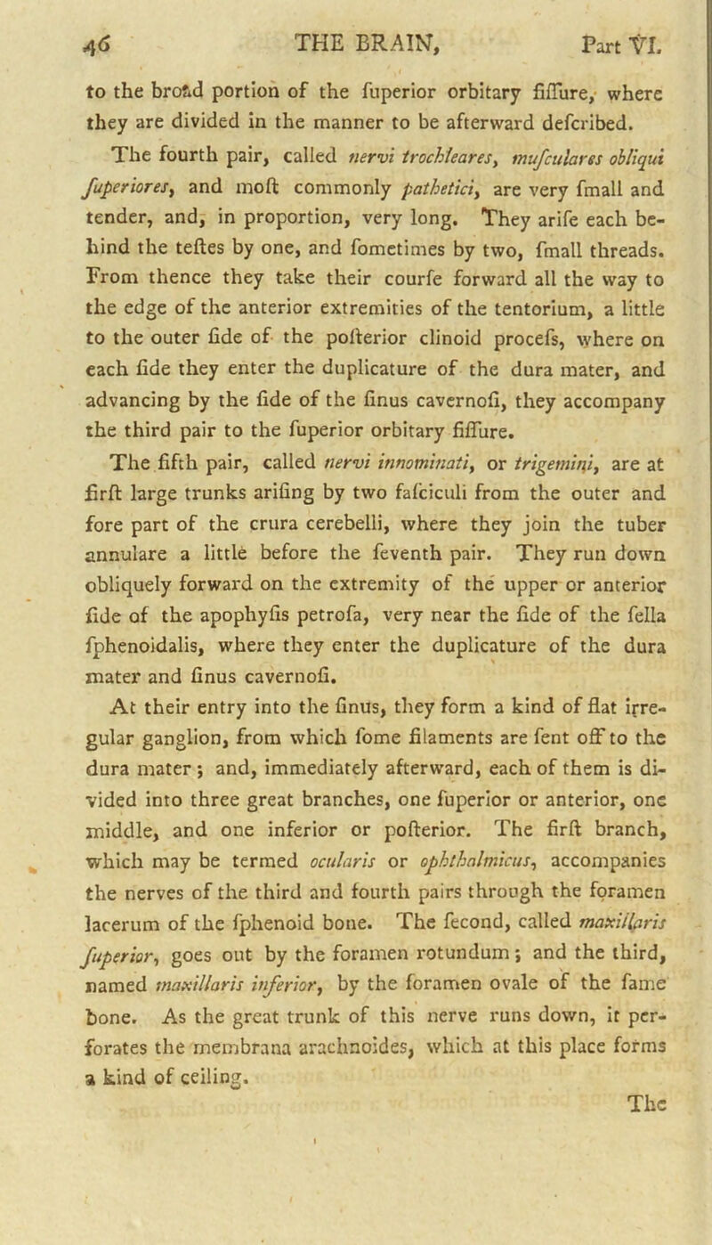 to the bro&d portion of the fuperior orbitary fiflure, where they are divided in the manner to be afterward defcribed. The fourth pair, called tiervi trochlearesy mufculares obliqui fuperiores, and moft commonly pathetici, are very fmall and tender, and, in proportion, very long. They arife each be- hind the teftes by one, and fometimes by two, fmall threads. From thence they take their courfe forward all the way to the edge of the anterior extremities of the tentorium, a little to the outer fide of the pofterior clinoid procefs, where on each fide they enter the duplicature of the dura mater, and advancing by the fide of the finus cavernofi, they accompany the third pair to the fuperior orbitary fiflure. The fifth pair, called nervi innominati, or trigemini, are at firft large trunks arifing by two fafciculi from the outer and fore part of the crura cerebelli, where they join the tuber annulare a little before the feventh pair. They run down obliquely forward on the extremity of the upper or anterior fide of the apophyfis petrofa, very near the fide of the fella fphenoidalis, where they enter the duplicature of the dura mater and finus cavernofi. At their entry into the finus, they form a kind of flat irre- gular ganglion, from which fome filaments are fent off to the dura mater ; and, immediately afterward, each of them is di- vided into three great branches, one fuperior or anterior, one middle, and one inferior or pofterior. The firft branch, which may be termed ocularis or ophthalmicus, accompanies the nerves of the third and fourth pairs through the foramen lacerum of the fphenoid bone. The fecond, called maxi/laris fuperior, goes out by the foramen rotundum; and the third, named tnaxi/laris inferior, by the foramen ovale of the fame bone. As the great trunk of this nerve runs down, it per- forates the membrana arachnoides, which at this place forms a kind of ceiling. The