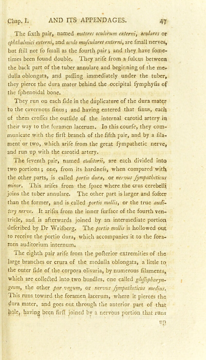 The fixth pair, named motores oculorum extern!, oculares or ophthalmic! externi, and oculo mufculares externi, are fmall nerves, but Hill not fo fmall as the fourth pair; and they have fome- times been found double. They arife from a fulcus between the back part of the tuber annulare and beginning of the me. dulla oblongata, and palling immediately under the tuber, they pierce the dura mater behind the occipital fymphylis of the fphenoidal bone. They run on each fide in the duplicature of the dura mater to the cavernous linus; and having entered that finus, each of them crofies the outlide of the internal carotid artery in their way to the foramen lacerum. In this courfe, they com- municate with the firft branch of the fifth pair, and by a fila-« ment’ or two, which arife from the great fympathetic nerve, and run up with the carotid artery. The feventh pair, named a'uditorii, are each divided into two portions; one, from its hardnefs, when compared with the other parts, is called portio dura, or nervus fympatheticus minor. This arifes from the fpace where the crus cerebellj joins the tuber annulare. The other part is larger and fofter than the former, and is called portio mollis, or the true audi- tory nerve. It arifes from the inner furface of the fourth ven- tricle, and is afterwards joined by an intermediate portion deferibed by Dr Wrifberg. The portio mollis is hollowed out to receive the portio dura, which accompanies it to the fora- men auditorium internum. The eighth pair arife from the poflerior extremities of the large branches or crura of the medulla oblongata, a little to the outer fide of the corpora olivaria, by numerous filaments, which are collected into two bundles, one called glaffopharyn- geum, the other par vagum, or nervus fympatheticus medius. This runs toward the foramen lacerum, where it pierces the dura mater, and goes out through the anterior part of that |tqle, having been firft' joined by a nervous portion that runs m