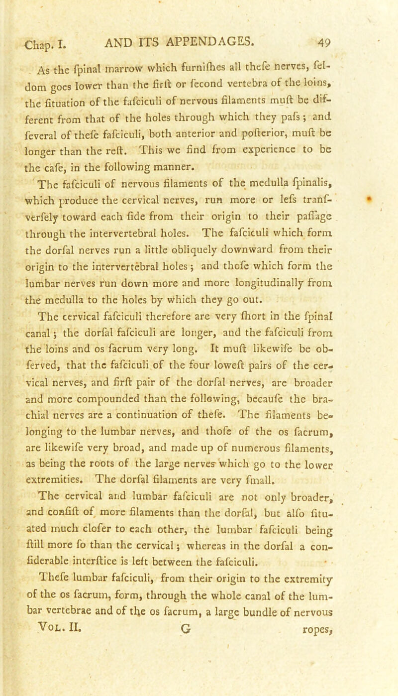 As the fpinal marrow which furniflies all thefe nerves, fel- dom goes lower than the firit or fecond vertebra of the loins, the fituation of the fafciculi of nervous filaments muft be dif- ferent from that of the holes through which they pafs; and feveral of thefe fafciculi, both anterior and pofierior, muft be longer than the reft. This we find from experience to be the cafe, in the following manner. The fafciculi of nervous filaments of the medulla fpinalis, which produce the cervical nerves, run more or lefs tranf- verfely toward each fide from their origin to their paflage through the intervertebral holes. The fafciculi which form the dorfal nerves run a little obliquely downward from their origin to the intervertebral holes; and thofe which form the lumbar nerves run down more and more longitudinally from the medulla to the holes by which they go out. The cervical fafciculi therefore are very fhort in the fpinal canal; the dorfal fafciculi are longer, and the fafciculi from the loins and os facrum very long. It muft likewife be ob- ferved, that the fafciculi of the four loweft pairs of the cer- vical nerves, and firft pair of the dorfal nerves, are broader and more compounded than the following, becaufe the bra- chial nerves are a continuation of thefe. The filaments be- longing to the lumbar nerves, and thofe of the os facrum, are likewife very broad, and made up of numerous filaments, as being the roots of the large nerve? which go to the lower extremities. The dorfal filaments are very fmall. The cervical and lumbar fafciculi are not only broader, and confift of more filaments than the dorfal, but alfo fitu- ated much clofer to each other, the lumbar fafciculi being ftill more fo than the cervical; whereas in the dorfal a con- fiderable interftice is left between the fafciculi. Thefe lumbar fafciculi, from their origin to the extremity of the os facrum, form, through the whole canal of the lum- bar vertebrae and of the os facrum, a large bundle of nervous Vol. II. G ropes, I