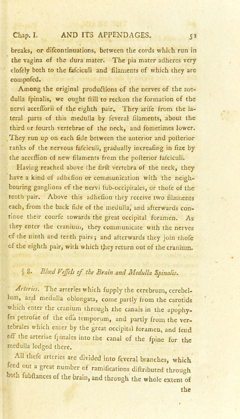 breaks, or difcontinuations, between the cords which run in the vagina of the dura mater. The pia mater adheres very clofely both to the fafciculi and filaments of which they are compofed. Among the original productions of the nerves of the me- dulla fpinalis, we ought ftill to reckon the formation of the nervi acceflorii of the eighth pair. They arife from the la- teral parts of this medulla by feveral filaments, about the third or fourth vertebrae of the neck, and fometimes lower. They run up on each fide between the anterior and poiterior ranks of the nervous fafciculi, gradually increafing in fize by the acctffion of new filaments from the pofferior fafciculi. Having reached above the firft vert-ebra of the neck, they have a kind of adlufion or communication with the neigh- bouring ganglions of the nervi fub-occipitales, or thofe of the tenth pair. Above this adhefion they receive two filaments each, from the back fide of the medullaj and afterwards con- tinue their courfe towards the great occipital foramen. As they enter the cranium, they communicate with the nerves cf the ninth and tenth pairs} and alterwards they join thofe of the eighth pair, with which they return out of the cranium. § S. Elocd V?J)cls of the Braiti and Medulla Spinalis. Arteries. The arteries which fupply the cerebrum, cerebel- lum, and medulla oblongata, come partly from the carotids which enter the cranium through the canals in the apophy- fes petrof'ae of the ofla temporum, and partly from the ver- tebrales which enter by the great occipital foramen, and fend off the arteriae fpinales into the canal of the fpine for the medulla lodged there. All thefe arteries are divided into feveral branches, which fend out a great number of ramifications diflributed through both fubftances of the brain, and through the whole extent of