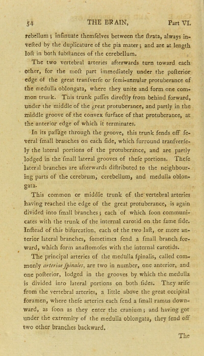 rebellum; infinuafe themfelves between the ftrata, always in- verted by the duplicature of the pia mater; and arc at length loft in both fubftances of the cerebellum. The two vertebral arteries afterwards turn toward each Other, for the moft part immediately under the pofterior edge of the great tranlverfe or femi-annular protuberance of the medulla oblongata, where they unite and form one com- mon trunk. This trunk paffes directly from behind forward, under the middle of the great protuberance, and partly in the middle groove of the convex furface of that protuberance, at the anterior edge of which it terminates. In its paflage through the groove, this trunk fends off fe- veral fmall branches on each fide, which furround tranfverfe- ly the lateral portions of the protuberance, and are partly lodged in the fmall lateral grooves of thefe portions. Thefe lateral branches are afterwards diftributed to the neighbour- ing parts of the cerebrum, cerebellum, and medulla oblon- gata. This common or middle trunk of the vertebral arteries having reached the edge of the great protuberance, is again divided into fmall branches; each of which foon communi- cates with the trunk of the internal carotid on the fame fide. Inftead of this bifurcation, each of the two laft, or more an- terior lateral branches, fometimes fend a fmall branch for- ward, which form anaftomofes with the internal carotids. The principal arteries of the medulla fpinalis, called com- monly arteriaefpinales> are two in number, one anterior, and one pofterior, lodged in the grooves by which the medulla is divided into lateral portions on both fides. They arife from the vertebral arteries, a little above the great occipital foramen, where thefe arteries each fend a fmall ramus down- ward, as foon as they enter the cranium ; and having got under the extremity of the medulla oblongata, they fend off' two other branches backward.