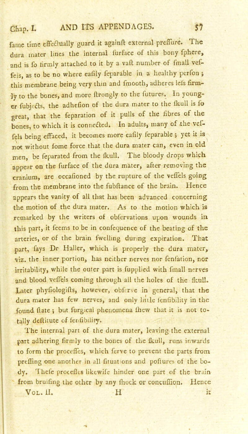 fame time effedhlally guard it againfl: external preffure. The dura inater lines the internal lurface of this bony fphere, and is fo tirmly attached to it by a vaft number of fmall vef- feis, as to be no where ealily feparable in a healthy perfon , this membrane being very thin and fmooth, adheres lels firm- ly to the bones, and more ftrongly to the futures. In young- er fubje&s, the adhefion of the dura mater to the fkull is fo great, that the feparation of it pulls of the fibres of the bones, to which it is connected. In adults, many of the vel- fels being effaced, it becomes more eafily feparable ; yet it is not without fome force that the dura mater can, even in old men, be feparated from the fkull. The bloody drops which appear on the furface of the dura mater, after removing the cranium, are occafioned by the rupture of the veffels going from the membrane into the fubftance of the brain. Hence appears the vanity of all that has been advanced concerning the motion of the dura mater. As to the motion which is remarked by the writers of obfervations upon wounds in this part, it feems to be in conference of the beating of the arteries, or of the brain fwelhng during expiration. That part, fays Dr Haller, which is properly the dura mater, viz. the inner portion, has neither nerves nor fenfation, nor irritability, while the outer part is fupplied with fmall nerves and blood veffels coming through all the holes of the fkull. Later phyfiologifts, however, obferve in general, that the dura mater has few nerves, and only little fenfibility in the found flate *, but furgical phenomena ihew that it is not to- tally deftitute of fenfibility. The internal part of the dura mater, leaving the external part adhering firmly to the bones of the fkull, runs inwards to form the proceffes, which ferve to prevent the parts from preffing one another in all fituatmns and poftures of the bo- dy. Thefe procefks liktwife hinder one part of the brain from bruifing the other by any fhock or concuffion. Hence Vol. II. H it