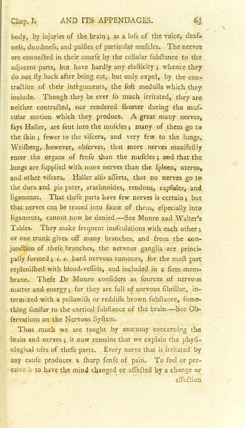 body, by injuries of the brain ; as a lofs of the voice, deaf- nefs, dumbnefs, and palfies of particular mufcles. The nerves are connected in their courfe by the cellular fubftance to the adjacent parts, but have hardly any elafticity ; whence they do not fly back after being cut, but only expel, by the con- traction of their integuments, the foft medulla which they include. Though they be ever fo much irritated, they are neither contracted, nor rendered fliorter during the muf- ciriar motion which they produce. A great many nerves, fays Haller, are fent into the mufcles ; many of them go to the fkin ; fewer to the vifeera, and very few to the lungs. Wrifberg, however, obferves, that more nerves raanifeftly enter the organs of fenfe tfian the mufcles ; and that the lungs are fupplied with more nerves than the fpleen, uterus, and other vifeera. Haller alfo afferts, that no nerves go to the dura and pia pater, arachnoides, tendons, capfules, and ligaments. That thefe parts have few nerves is certain ; but that nerves can be traced into fome of them, efpecially into ligaments, cannot now be denied.—See Monro and Walter's Tables. They make frequent inofculations with each other; or one trunk gives off many branches, and from the con- junction of thefe branches, the nervous ganglia are princi- pally formed ; i. e. hard nervous tumours, for the moft part repleniflied with blood-veffels, and included in a firm mem- brane. Thefe Dr Monro confiders as fources of nervous matter and energy; for they are full of nervous fibrillae, in- termixed with a yellowilh or reddifh brown fubftance, fome- thing fimilar to the cortical fubftance of the brain.—Sec Qb- fervations on the Nervous Syftera. Thus much we are taught by anatomy concerning the brain and nerves ; it now remains that we explain the plxyfi- ological ufes of thefe parts. Every nerve that is irritated by any caufe produces a fharp fenfe of pain. To feel or per- ceive is to have the mind changed or affeCled by a change or ,, . affeCtion 1