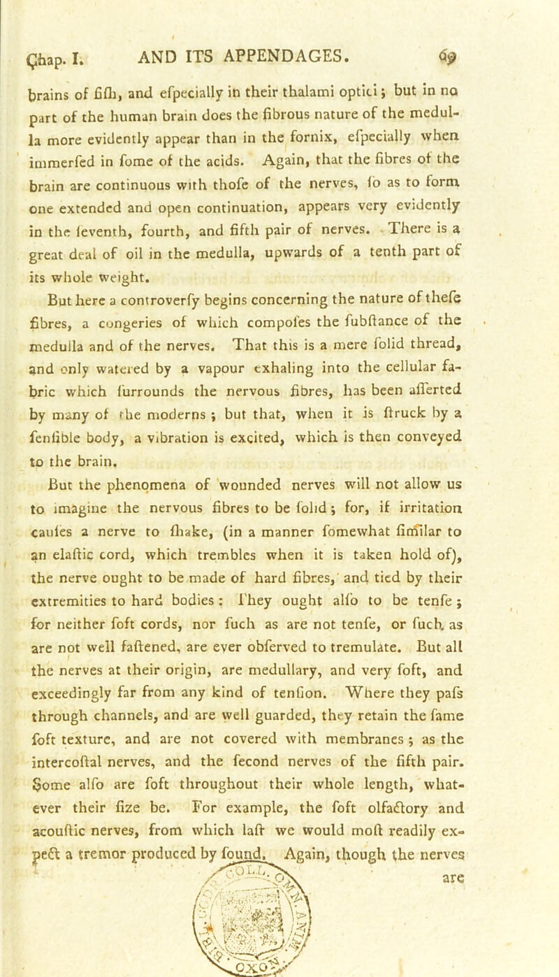 brains of fifli, and efpecially in their thalami optici; but in no part of the human brain does the fibrous nature of the medul- la more evidently appear than in the fornix, efpecially when immerfed in fome of the acids. Again, that the fibres of the brain are continuous with thofe of the nerves, lo as to form one extended and open continuation, appears very evidently in the ieventh, fourth, and fifth pair of nerves. There is a great deal of oil in the medulla, upwards of a tenth part of its whole weight. But here a controverfy begins concerning the nature of thefe fibres, a congeries of which compol’es the fubftance of the medulla and of the nerves. That this is a mere iolid thread, and only watered by a vapour exhaling into the cellular fa- bric which lurrounds the nervous fibres, li3S been aflerted by many of rhe moderns ; but that, when it is ftruck by a fenlible body, a vibration is excited, which is then conveyed to the brain. But the phenomena of wounded nerves will not allow us to imagine the nervous fibres to be folid •, for, if irritation caules a nerve to fliake, (in a manner fomewhat fimilar to an elafiic cord, which trembles when it is taken hold of), the nerve ought to be made of hard fibres, and tied by their extremities to hard bodies : They ought alio to be tenfe ; for neither foft cords, nor fuch as are not tenfe, or fuch. as are not well fattened, are ever obferved to tremulate. But all the nerves at their origin, are medullary, and very foft, and exceedingly far from any kind of tenfion. Where they pafs through channels, and are well guarded, they retain the fame foft texture, and are not covered with membranes ; as the intercoftal nerves, and the fecond nerves of the fifth pair. Borne alfo are foft throughout their whole length, what- ever their fize be. For example, the foft olfaflory and acouftic nerves, from which latt we would moll readily ex- •peft a tremor produced ' “ ^ ’ A in, though the nerves are