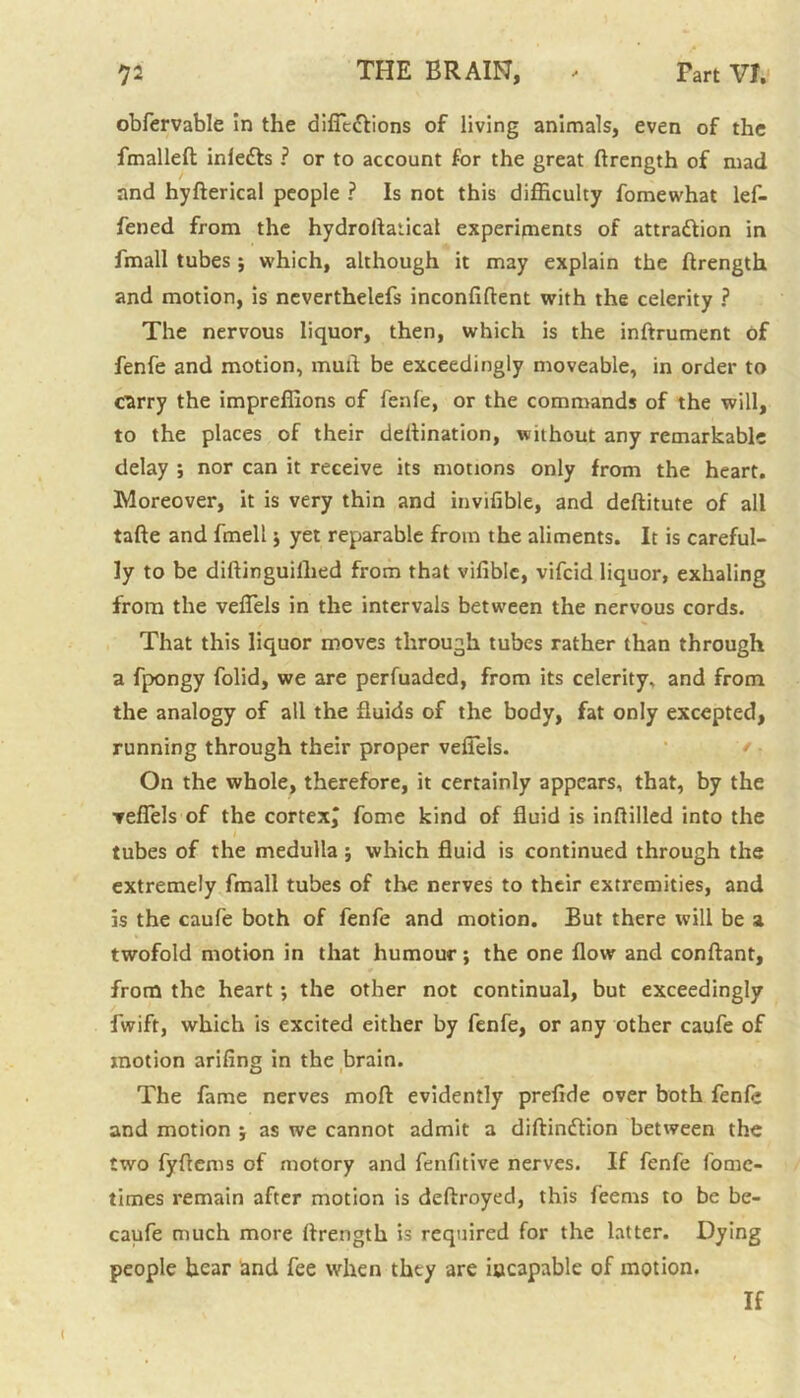 obfervable in the diffic&ions of living animals, even of the fmalleft infedts ? or to account for the great ftrength of mad and hyfterical people ? Is not this difficulty fomewhat lef- fened from the hydroflalical experiments of attraction in fmall tubes ; which, although it may explain the ftrength and motion, is neverthelefs inconfiftent with the celerity ? The nervous liquor, then, which is the inftrument of fenfe and motion, mud be exceedingly moveable, in order to carry the impreffions of fenfe, or the commands of the will, to the places of their deftination, without any remarkable delay ; nor can it receive its motions only from the heart. Moreover, it is very thin and invifible, and deftitute of all tafte and fmell ; yet reparable from the aliments. It is careful- ly to be diftinguillied from that vifible, vifcid liquor, exhaling from the veffiels in the intervals between the nervous cords. That this liquor moves through tubes rather than through a fpongy folid, we are perfuaded, from its celerity, and from the analogy of all the fluids of the body, fat only excepted, running through their proper veffiels. ' On the whole, therefore, it certainly appears, that, by the ▼effiels of the cortexj fome kind of fluid is inftilled into the tubes of the medulla; which fluid is continued through the extremely fmall tubes of the nerves to their extremities, and is the caufe both of fenfe and motion. But there will be a twofold motion in that humour; the one flow and conftant, from the heart ; the other not continual, but exceedingly fwift, which is excited either by fenfe, or any other caufe of motion arifing in the brain. The fame nerves moll evidently preflde over both fenfe and motion ; as we cannot admit a diftindtion between the two fyftems of motory and fenfitive nerves. If fenfe fomc- times remain after motion is deftroyed, this feems to be be- caufe much more flrength is required for the latter. Dying people hear and fee when they are incapable of motion. If