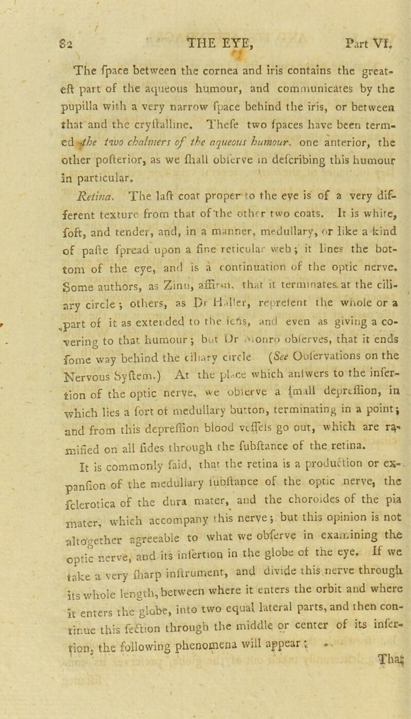 „ • / \ n The fpaee between the cornea and iris contains the great- eft part of the aqueous humour, and communicates by the pupilla with a very narrow fpaee behind the iris, or between that and the cryftalhne. Thefe two (paces have been term- ed '4he two chalmers of the aqueous humour. one anterior, the other pofterior, as we fliall oblerve in deferibing this humour In particular. Retina. The laft coat proper to the eve is of a very dif- ferent texture from that of'the other two coats. It is white, foft, and tender, and, in a manner, medullary, or like a kind of pafte fpread upon a fine reticular web; it lines the bot- tom of the eye, ant! is a continuation of the optic nerve. Some authors, as Zinu, affirm, that it terminates, at the cili- ary circle ; others, as D' Haller, reorelent the whole or a .part of it as extended to the iens, and even as giving a co- vering to that humour; but Ur monro observes, that it ends fome way behind the ciliary circle (See Oufiervations on the Nervous Syftem.) At the pHce which anlwers to the infer- tion of the optic nerve, *e oblerve a (mall deprtilion, in which lies a fort ot medullary button, terminating in a point; and from this depreffion blood vtfTels go out, which are ra- mified on all fides through the fubftance of the retina. It is commonly faid, that the retina is a production or ex- panfion of the medullary lubftance of the optic nerve, the fclerotica of the dura mater, and the choroides of the pia mater, which accompany this nerve; but this opinion is not altogether sgreeabie to what we obferve in examining the optic nerve, and its intertioq in the globe of the eye. If we take a very ffiarp inftrument, and divide this nerve through its whole length, between where it enters the orbit and where It enters the globe, into two equal lateral parts, and then con- tinue this feftion through the middle or center of its infec- tion. the following phenomena will appear; ' • Thstf