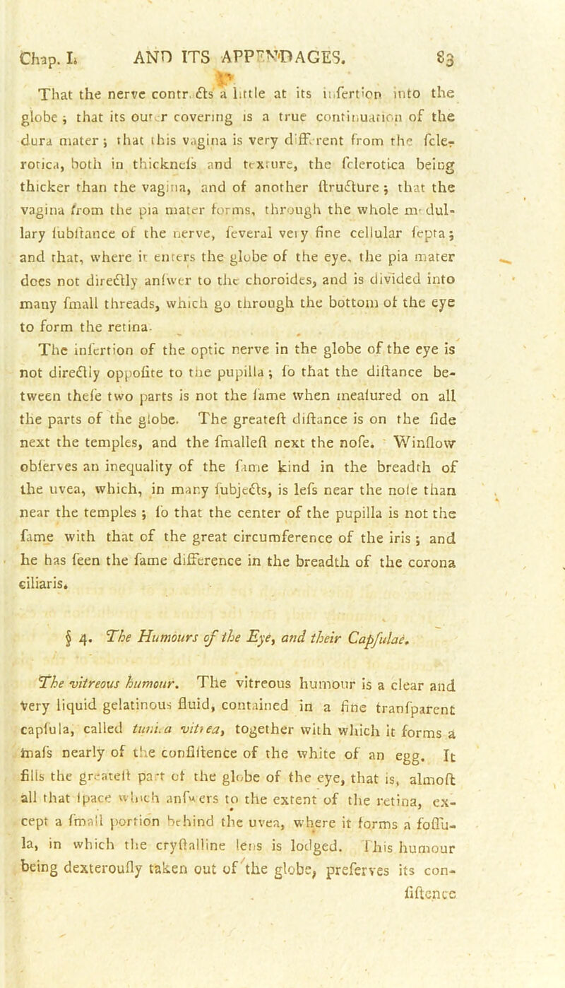 That the nerve contr. 61s a little at its u.fert'on into the globe ; that its outer covering is a true continuation of the dura mater; that 1 his vagina is very different from the fcler rorica, both in thicknels and tcxuire, the fclerotica being thicker than the vagina, and of another ltru6ture ; that the vagina from the pia mater forms, through the whole ire dul- lary lubftance of the nerve, feveral veiy fine cellular lepra; and that, where it enters the globe of the eye, the pia mater dees not directly anlwer to the choroides, and is divided into many fmall threads, which go through the bottom of the eye to form the retina- The infertion of the optic nerve in the globe of the eye is not dire£lly oppolite to the pupilla ; fo that the diifance be- tween thefe two parts is not the lame when inealured on all the parts of the globe. The greateft diftance is on the fide next the temples, and the fmallefi next the nofe. Window obierves an inequality of the fame kind in the breadth of the uvea, which, in many fubje6fs, is lefs near the nole than near the temples ; l'o that the center of the pupilla is not the fame with that of the great circumference of the iris ; and he has feen the fame difference in the breadth of the corona ciliaris* § 4. The Humours of the Eye, and their Capfulae. The vitreous humour. The vitreous humour is a clear and Very liquid gelatinous fluid, contained in a fine tranfparent capfula, called tuni.a viUea, together with which it forms a ftiafs nearly of tire confidence of the white of an egg. It filis the greatel! pa*t of the globe of the eye, that is, almoft all that Ipace winch anf«ers to the extent of the retina, ex- cept a fmall portion behind the uvea, where it forms a foflu- la, in which the cryftalline lens is lodged. This humour being dexteroufly taken out of the globe, preferves its con- lift e.nce