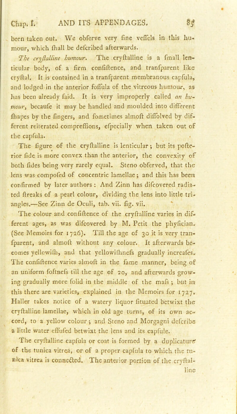 been taken out. We obferve very fine vefiels in this hu- mour, which fhall be defcribed afterwards. The cryftalline humour. The cryftalline is a fmall len- ticular body, of a firm confidence, and tranfparent like cryfial. It is contained in a tranfparent membranous capfula, and lodged in the anterior foflula of the vitreous humour, as has been already faid. It is very improperly called an hu- mour, becaufe it may be handled and moulded into different fhapes by the fingers, and fometimes almoft diffolved by dif- ferent reiterated compreffions, efpecially when taken out of the capfula. The figure of the cryftalline is lenticular; but its pofte- rior fide is more convex than the anterior, the convexity of both fides being very rarely equal. Steno obferved, that the lens was compofed of concentric lamellae; and this has been confirmed by later authors : And Zinn has difcovered radia- ted ftreaks of a pearl colour, dividing the lens into little tri- angles.—See Zinn de Oculi, tab. vii. fig. vii. The colour and confidence of the cryftalline varies in dif- ferent ages, as was difcovered by M. Petit the phyfician. (See Memoirs for 1726). Till the age of 30 it is very tran- fparent, and almoft without any colour. It afterwards be- comes yellcwifti, and that yellowilhnefs gradually incrcafes. The confidence varies almoft in the fame manner, being of an uniform foftnefs till the age of 20, and afterwards grow- ing gradually more folid in the middle of the mafs ; but in this there are varieties, explained in the Memoirs for 1727. Haller takes notice of a watery liquor fituated betwixt the cryftalline lamellae, which in old age turns, of its own ac- cord, to a yellow colour ; and Steno and Morgagni deferibe a little water effufed betwixt the lens and its capfule. The cryftalline capfula or coat is formed by a duplicator^ of the tunica vitrea, or of a proper capfula to which the tu- nica vitrea is connected. The anterior portion of the cryftal- line