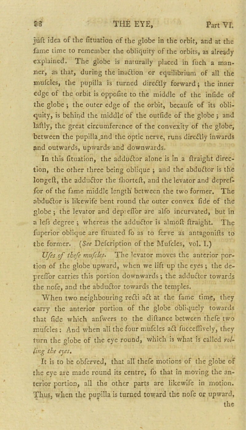 juft idea of the fituation of the globe in the orbit, and at the fame time to remember the obliquity of the orbits, as already explained. The globe is naturally placed in fuch a man- ner, as that, during the inaftion or equilibrium of all the mufcles, the pupilla is turned direftly forward; the inner edge of the orbit is oppofite to the middle of the infide of the globe ; the outer edge of the orbit, becaufe of its obli- quity, is behind the middle of the outfide of the globe ; and laftly, the great circumference of the convexity of the globe, between the pupilla.and the optic nerve, runs direflly inwards and outwards, upwards and downwards. In this fituation, the adductor alone is in a ftraight direc- tion, the other three being oblique ; and the abcludtor is the longeft, the adduftor the fhorteft, and the levator and depref- for of the fame middle length between the two former. The abduflor is likewife bent round the outer convex fide of the globe j the levator and dep:eflor are alfo incurvated, but in a lefs degree ; whereas the adduftor is almoft ftraight. The fuperior oblique are fituated fo as to ferve as antagonifts to the former. (See Defcription of the Mufcles, vol. I.) TJfes of thefe mufcles. The levator moves the anterior por- tion of the globe upward, when we lift up the eyes; the de- preflor carries this portion downwards; the adductor towards the nofe, and the abductor towards the temples. When two neighbouring recti aft at the fame time, they carry the anterior portion of the globe obliquely towards that fide which anfwers to the diftance between thefe two mufcles : And when all the four mufcles act fuccefiively, they turn the globe of the eye round, which is what is called rol- ling the eyes. It is to be obferved, that all thefe motions of the globe of the eye are made round its centre, fo that in moving the an- terior portion, all the other parts are likewife in motion. Thus, when the pupilla is turned toward the nofe or upward,