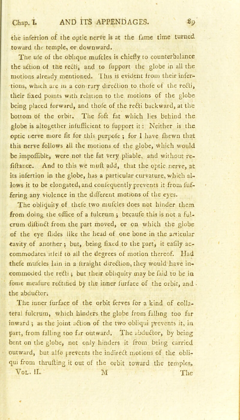 the infertion of the optic nerve is at the fame time turned toward the temple, or downward. The ule of the oblique mufcles is chiefly to counterbalance the action of the redi, and to fupport the globe in all the motions already mentioned. This is evident Irom their infer- tions, which are 111 a con rary direction to thole of the redi, their fixed points with relation to the motions of the globe being placed forward, and thole of the redi backward, at the bottom of the orbit. The foft fat which lies behind the globe is altogether inlufikient to fupport it: Neither is the optic nerve more fit for this purpole ; for 1 have fhewn that this nerve follows all the motions of the globe, \Hiich would be impofiiblfe, were not the fat very pliable, ahd without re- fiftance. And to this we muff add, that the optic nerve, at its inlertiqn in the globe, has a particular curvature, which al- lows it to be elongated, and coniequently prevents it from ffif- fering any violence in the different motions of the eyes. The obliquity of thele two muffles does not hinder them from doing the office of a fulcrum ; becaule this is not a ful- crum diifind from the part moved, or on which the globe of the eye Aides like the head of one bone in the articular cavity of another $ but, being fixed to the part, it eafily ac- commodates ltleif to all the degrees of motion thereof. Had theff mufcles lain in a ltraight diredion, they would have in- commoded the redi ; but their obliquity may be faid to be in fome mealure rectified by the inner furface of the orbit, and • the abdudor. The luner furface of the orbit ferves for a kind of colla- teral fulcrum, which hinders the globe from falling too far inward ; as the joint adion of the two obliqui prevents it, in part, from falling too far outward. The abdudor, by being bent on the globe, not only hinders it from being carried outward, but alfo prevents the indired motions of the obli- qui from thrufting it out of the orbit toward the temples. Vol. II. M The