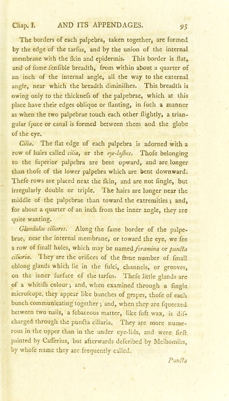 The borders of each palpebra, taken together, are formed by the edge of the tarfus, and by the union of the internal membrane with the Ikin and epidermis. This border is flat, and of fome fenfible breadth, from within about a quarter of an inch of the internal angle, all the way to the external angle, near which the breadth diminifhes. This breadth is owing only to the thicknefs of the palpebrae, which at this place have their edges oblique or flanting, in fuch a manner as when the two palpebrae touch each other flightly, a trian- gular fpace or canal is formed between them and the globe of the eye. Cilia. The flat edge of each palpebra is adorned with a row of hairs called cilia, or the eye-lopes. Thofe belonging to the fuperior palpebra are bent upward, and are longer than thofe of the lower palpebra which are bent downward. Thefe rows are placed next the fkin, and are not Angle, but irregularly double or triple. The hairs arc longer near the middle of the palpebrae than toward the extremities ; and, for about a quarter of an inch from the inner angle, they arc quite wanting. Glandalae ciliares. Along the fame border of the palpe- brae, near the internal membrane, or toward the eye, we fee a row of Anall holes, which may be named foramina or punBa ciliaria. They are the orifices of the fame number of fmali oblong glands which lie in the fulci, channels, or grooves, on the inner furface of the tarfus. Thefe little glands arc O of a whitilh colour; and, when examined through a fingle microfcope, they appear like bunches of grapes, thofe of each bunch communicating together ; and, when they are fqueezed between two nails, a febaceous matter, like foft wax, is dif- charged through the puntfla ciliaria. They are more nume- rous in the upper than in the under eye-lids, and were firft, painted by Caflerius, but afterwards defcribed by Meibomi'us, by whofe name they are frequently called. Pane?a
