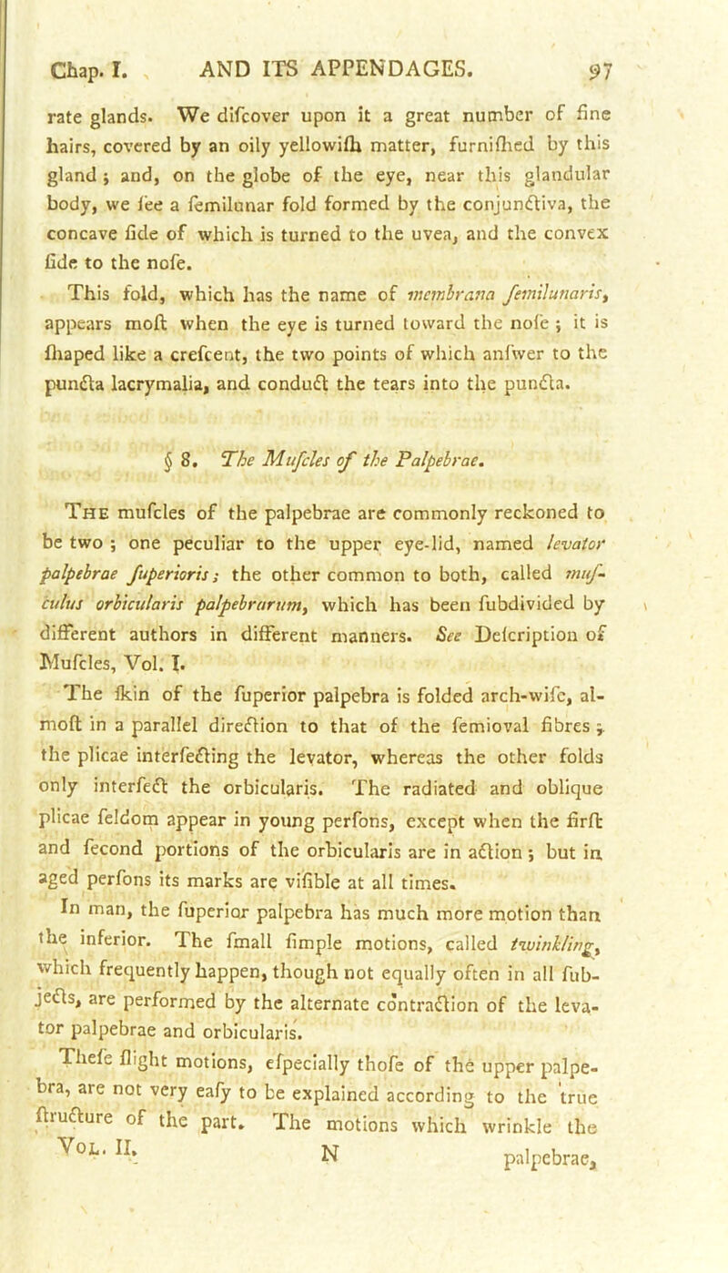 rate glands. We difcover upon it a great number of fine hairs, covered by an oily yellowifh matter, furnifhed by this gland ; and, on the globe of the eye, near this glandular body, we fee a femilunar fold formed by the conjundliva, the concave fide of which is turned to the uvea, and the convex fide to the nofe. This fold, which has the name of membrana Jemilunaris, appears raoft when the eye is turned toward the nofe ; it is fhaped like a crefcent, the two points of which anfwer to the pundta lacrymalia, and condudl the tears into the pundla. § 8. The Mufcles of the Palpebrae. The mufcles of the palpebrae are commonly reckoned to be two ; one peculiar to the upper eye-lid, named levator palpebrae fuperioris; the other common to both, called muf- cuius orbicularis palpebrarum, which has been fubdivided by different authors in different manners. See Delcription of Mufcles, Vol. I. The fkin of the fuperior palpebra is folded arch-wife, al- moft in a parallel direction to that of the femioval fibres j. the plicae interfering the levator, whereas the other folds only interfeft the orbicularis. The radiated and oblique plicae feldom appear in young perfons, except when the firft and fecond portions of the orbicularis are in aflion; but in. aged perfons its marks are vifible at all times. In man, the fuperior palpebra has much more motion than the inferior. The fmall fimple motions, called twinklings which frequently happen, though not equally often in all fub- jecls, are performed by the alternate contraction of the leva- tor palpebrae and orbicularis. Thefe flight motions, efpecially thofe of the upper palpe- bra, are not very eafy to be explained according to the true fhutture of the part. The motions which wrinkle the N palpebrae.