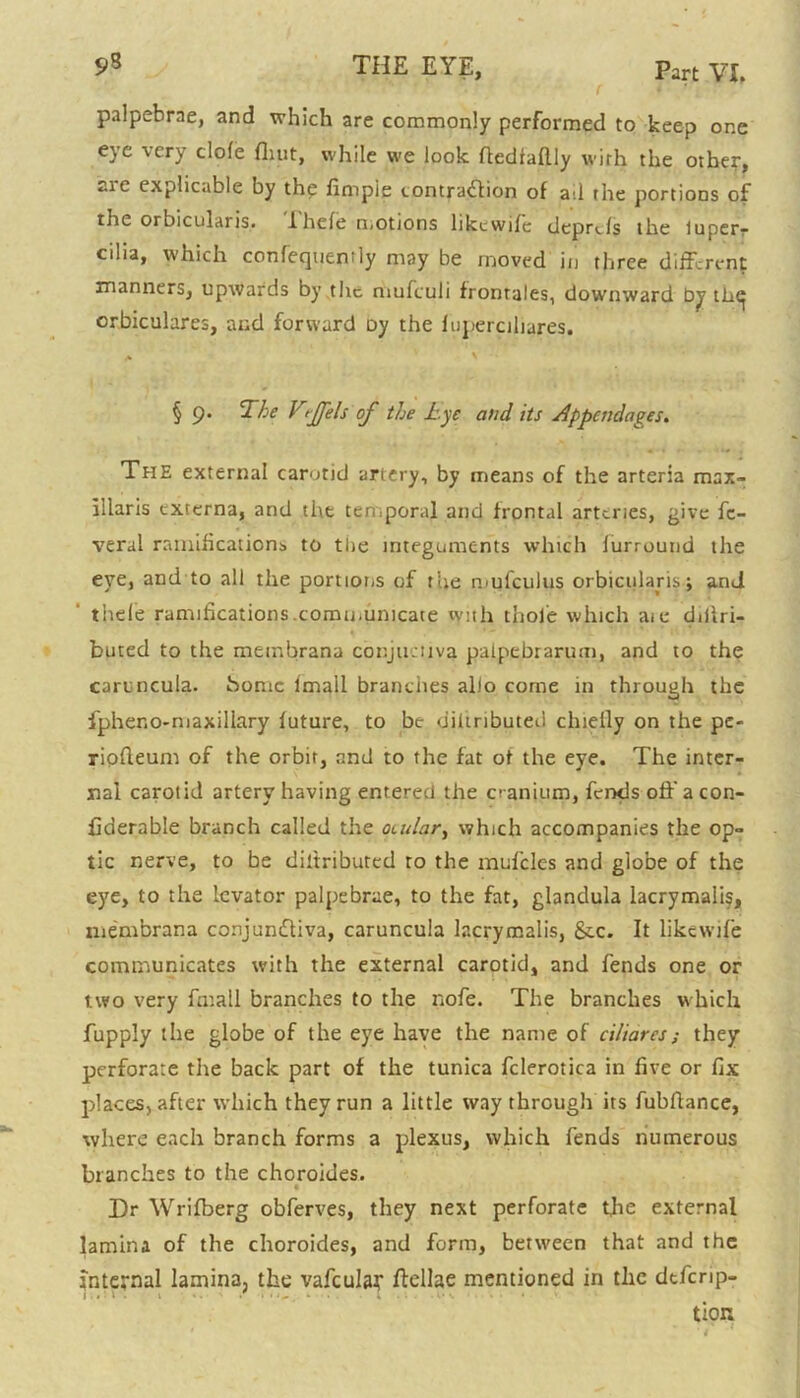 palpebrae, and which are commonly performed to keep one eye very dole (hut, while we look ftedtaftly with the other, are explicable by the fimpie contraction of ail the portions of the orbicularis. iliele motions likcwifc deprcls the iuperr cilia, which confecpien'ly may be moved in three different manners, upwards by the mufculi frontales, downward by th<^ orbiculares, and forward Dy the fuperciliares. § 9. The VtJJels of the Lye and its Appendages. The external carotid artery, by means of the arteria max- lllaris externa, and the temporal and frontal arteries, give fc- veral ramifications to the integuments which lurround the eye, and to all the portions of the mufculus orbicularis; and thele ramifications.communicate nynh thole which aie ddlri- buted to the metnbrana conjueUva palpebrarum, and to the caruncula. home lmall branches alio corne in through the fpheno-niaxillary luture, to be diltributeu chiefly on the pe- riofleum of the orbit, and to the fat of the eye. The inter- nal carotid artery having entered the cranium, fends off a con- fiaerable branch called the ocular, which accompanies the op- tic nerve, to he diltributed to the mufdes and globe of the eye, to the levator palpebrae, to the fat, glandula lacrymaiis, membrana conjundtiva, caruncula lacrymaiis, &c. It likewife communicates with the external carotid, and fends one or two very fmall branches to the nofe. The branches which fupply the globe of the eye have the name of ciliares; they perforate the back part of the tunica fclerotica in five or fix places, after which they run a little way through its fubflance, where each branch forms a plexus, which fends numerous branches to the choroides. Dr Wrifberg obferves, they next perforate the external lamina of the choroides, and form, between that and the internal lamina, the vafcular ffellae mentioned in the dtferip- 1 . '■ i • 1 l • • s • ■ * • tion