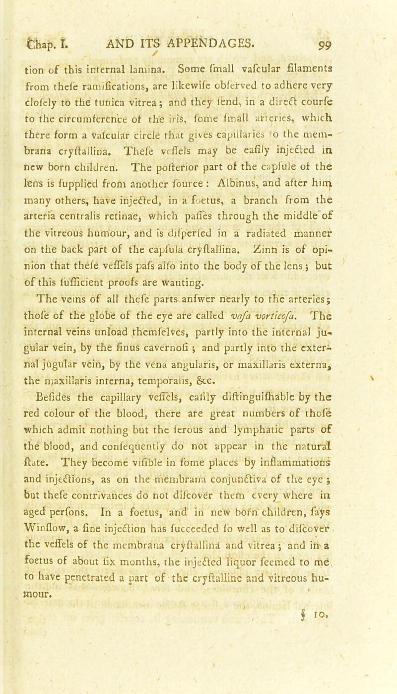 tion of this internal lamina. Some fmall vafcular filaments from theie ramifications, are likevvife obferved to adhere very cloicly to the tunica vitrea; and they tend, in a direfl courfe to the circumference of the iris, home fmall arteries, which there form a vaicuiar circle that gives capillaries o the mem* brana cryftailina. Thefe vcfiels may be eafily injected in new born chilJren. The potlerior part of the caplule of the lens is fupplied from another fource : Albinas', and after him many others, have injedled, in a foetus, a branch from the arteria centralis retinae, which palles through the middle of the vitreous humour, and is difperied in a radiated manner on the back part of the caplula cryftailina. Zinn is of opi- nion that thefe veflels pafs alio into the body of the lens; but of this lufiicient proofs are wanting. The veins of all thefe parts anfwer nearly to the arteries; thofe of the globe of the eye are called vnfa vorticofa. The internal veins unload themlelves, partly into the internal ju- gular vein, by the finus cavernofi ; and partly into the exter- nal jugular vein, by the vena angularis, or maxillaris externa, the maxillaris interna, temporalis, See. Befides the capillary velfels, eafily diftinguifhable by the red colour of the blood, there are great numbers of thofe which admit nothing but the ferous and lymphatic parts of the blood, and confequentiy do not appear in the natural ftate. They become vifibie in fome places by inflammations and injections, as on the membrana conjunctiva of the eye ; but thefe contrivances do not dilcover them every where in aged perfons. In a foetus, and in new born children, fays Window, a fine injection has fucceeded fo Well as to dilcover the veffels of the membrana cryftailina and vitrea; and in-a foetus of about fix months, the injected liquor feemed to me to have penetrated a part of the cryftalline and vitreous hu- mour.