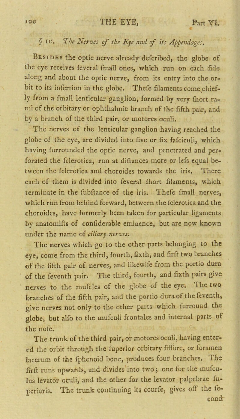 § io. ‘Ihe Nerves cf the Eye and of its Appendages. Besides the optic nerve already defcribed, the globe of the eye receives feveral fmall ones, which run on each fide along and about the optic nerve, from its entry into the or- bit to its infertion in the globe. Thefe filaments come^chief- ly from a fmall lenticular ganglion, formed by very fhort ra- mi of the orbitary or ophthalmic branch of the fifth pair, and by a branch of the third pair, or motores oculi. The nerves of the lenticular ganglion having reached the globe of the eye, are divided into five or fix fafciculi, which having furrounded the optic nerve, and penetrated and per- forated the fclerotica, run at diftances more or lefs equal be- tween the fclerotica and choroides towards the iris. There each of them is divided into feveral fhort filaments, which terminate in the fubftance of the iris. Thefe fmall nerves, which run from behind forward, between the fclerotica and the choroides, have formerly been taken for particular ligaments by anatomifts of confiderable eminence, but are now known under the name of ciliary nerves. The nerves which go to the other parts belonging to the eye, come from the third, fourth, fixth, and firft two branches of the fifth pair of nerves, and likevvife from the portio dura of the feventh pair. The third, fourth, and fixth pairs give nerves to the mufcles of the globe of the eye. I he two branches of the fifth pair, and the portio dura of the feventh, give nerves not only to the other parts which furround the globe, but alfo to the mufeuli frontales and internal parts of the nofe. The trunk of the third pair, or motores oculi, having enter- ed the orbit through the iuperior orbitary fiflure, or foramen lacerum of the fphenoid bone, produces four branches. The firft runs upwards, and divides into two; one for the rnufeu- lus levator oculi, and the other for the levator palpebrae iu- pericris. The trunk continuing its courfe, gives off the fe- cond