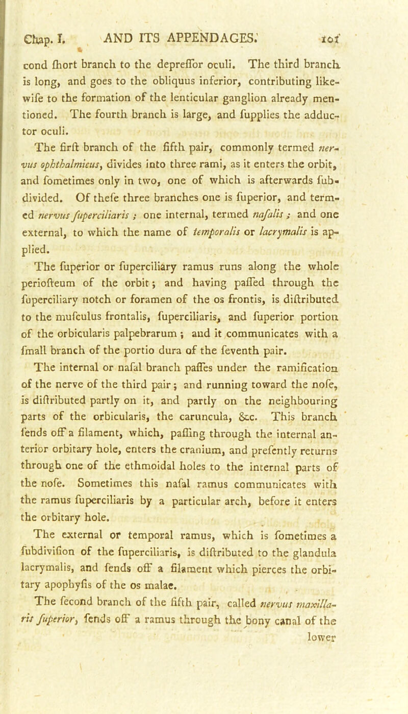 * 1 cond fhort branch to the depreffor oculi. The third branch, is long, and goes to the obliquus inferior, contributing like- wife to the formation of the lenticular ganglion already men- tioned. The fourth branch is large, and fupplies the adduc- tor oculi. The firft branch of the fifth pair, commonly termed mr- vus ophthalmicus, divides into three rami, as it enters the orbit, and fometimes only in two, one of which is afterwards fub- divided. Of thefe three branches one is fuperior, and term- ed tierviis fuperciliaris ; one internal, termed nafalis ; and one external, to which the name of temporalis or lacrymalis is ap- plied. The fuperior or fuperciliary ramus runs along the whole periofteum of the orbit; and having paffed through the fuperciliary notch or foramen of the os frontis, is difiributed to the mufculus frontalis, fuperciliaris, and fuperior portion of the orbicularis palpebrarum ; and it communicates with a fmall branch of the portio dura of the feventh pair. The internal or nafal branch paffes under the ramification of the nerve of the third pair; and running toward the nofe, is difiributed partly on it, and partly on the neighbouring parts of the orbicularis, the caruncula, &,c. This branch fends off a filament, which, palling through the internal an- terior orbitary hole, enters the cranium, and prefently returns through one of the ethmoidal holes to the internal parts of the nofe. Sometimes this nafal ramus communicates with the ramus fuperciliaris by a particular arch, before it enters the orbitary hole. The external or temporal ramus, which is fometimes a fubdivifion of the fuperciliaris, is difiributed to the glandula lacrymalis, and fends off a filament which pierces the orbi- tary apophyfis of the os malae. The fecond branch of the fifth pair, called tiervus maxilla- ris fuperior, fends off a ramus through the bony canal of the lower