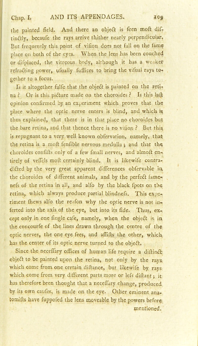 the painted field. And there an objedt is feen mod dif- tindlly, becaufe the rays arrive thither nearly perpendicular. But frequently this point of vifion does not fall on the fame place on both of the eyes. When the lens has been couched or difplaced, the vitreous body, although it has a weaker rcfradling power, ufually fuffices to bring the vifual rays to- gether to a focus. Is it altogether falfe that the object is painted on the reti- na ? Or is this picture made on the choroides ? Is this la(b Opinion confirmed by an experiment which proves that the place where the optic nerve enters is blind, and which is thus explained, that there is in that place no choroides but the bare retina, and that thence there is no vifion ? But this is repugnant to a very well known obfervation, namely, that the retina is a mod fenfible nervous medulla ; and that the choroides confifts only of a few fmall nerves, and almoft en- tirely of veiTels mod certainly blind. It is likewife contra- didlcd by the very great apparent differences obfervable in. the choroides of different animals, and by the perfedt lame- nefs of the retina in all, and alfo by the black fpots on the retina, which always produce partial blindnefs. This expe- riment fhews alfo the reifon why the optic nerve is not in- ferted into the axis of the eye, but into its fide. Thus, ex- cept only in one fingle cafe, namely, when the objedt is in the concourfe of the lines drawn through the centre of the optic nerves, the one eye fees, and affifls the other, which has the center of its optic nerve turned to the objedt. Since the neceffary offices of human life require a diflindt objedt to be painted upon the retina, not only by the rays which come from one certain diftance, but likewile by rays which come from very different parts more or lefs diftant; it has therefore been thought that a neceffary change, produced by its own caufes, is made on the eye. Other eminent ana- tomies have fuppofed the lens moveable by the powers before mentioned.