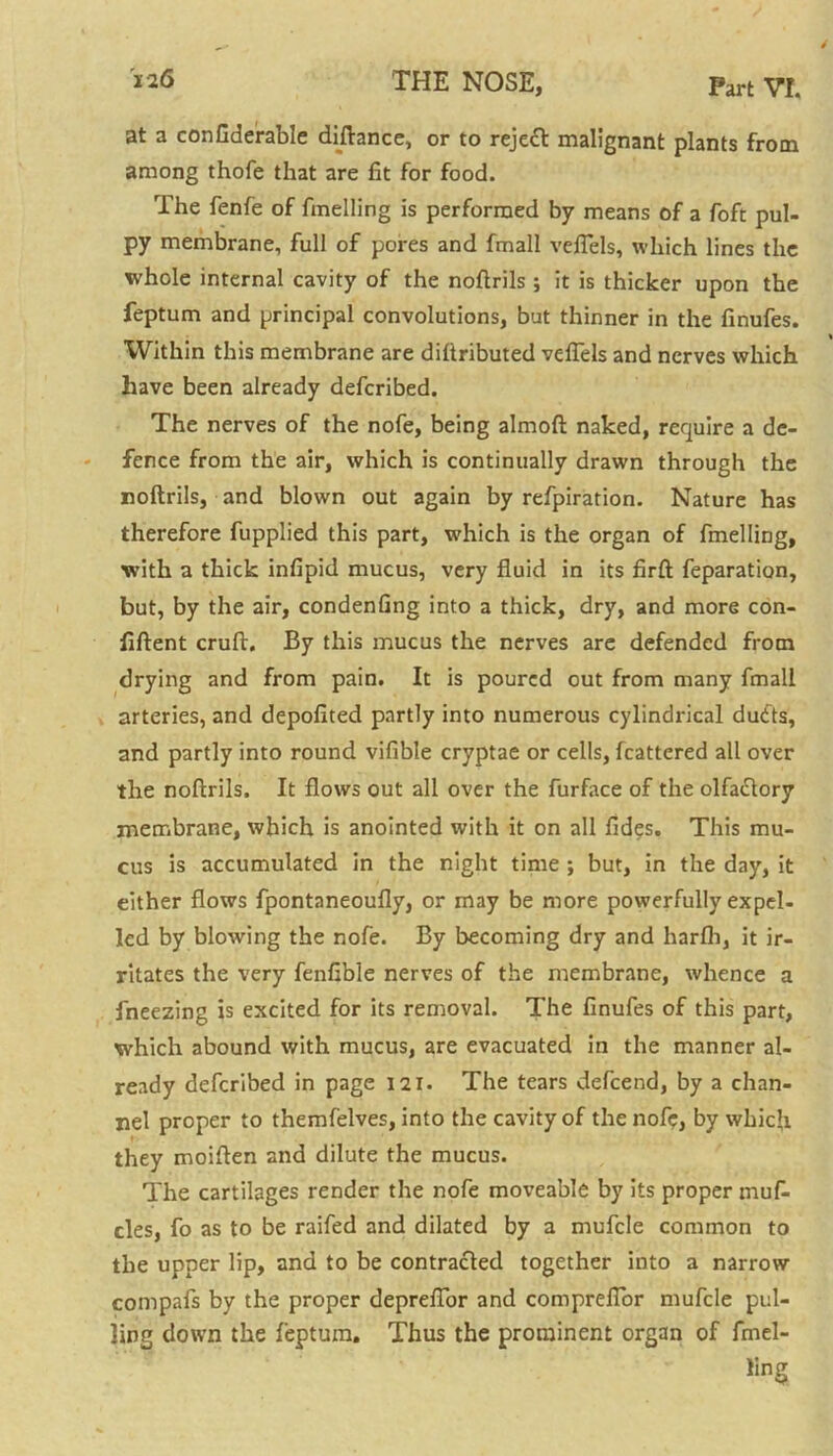 at a conGderable diftance, or to reject malignant plants from among thofe that are fit for food. The fenfe of fmelling is performed by means of a foft pul- py membrane, full of pores and fmall vefiels, which lines the whole internal cavity of the noftrils ; it is thicker upon the feptum and principal convolutions, but thinner in the finufes. Within this membrane are difiributed vefiels and nerves which have been already deferibed. The nerves of the nofe, being almoft naked, require a de- fence from the air, which is continually drawn through the noftrils, and blown out again by refpiration. Nature has therefore fupplied this part, which is the organ of fmelling, with a thick infipid mucus, very fluid in its firft reparation, but, by the air, condenfing into a thick, dry, and more con- fiftent cruft. By this mucus the nerves are defended from drying and from pain. It is poured out from many fmall arteries, and depofited partly into numerous cylindrical dudts, and partly into round vifible cryptae or cells, fcattered all over the noftrils. It flows out all over the furface of the olfactory membrane, which is anointed with it on all fides. This mu- cus is accumulated in the night time ; but, in the day, it either flows fpontaneoufly, or may be more powerfully expel- led by blowing the nofe. By becoming dry and harlh, it ir- ritates the very fenfible nerves of the membrane, whence a fneezing is excited for its removal. The finufes of this part, which abound with mucus, are evacuated in the manner al- ready deferibed in page 121. The tears defeend, by a chan- nel proper to themfelves, into the cavity of the nofe, by which they moiften and dilute the mucus. The cartilages render the nofe moveable by its proper muf- cles, fo as to be raifed and dilated by a mufcle common to the upper lip, and to be contracted together into a narrow compafs by the proper depreflor and compreflor mufcle pul- ling down the feptum. Thus the prominent organ of fmel-