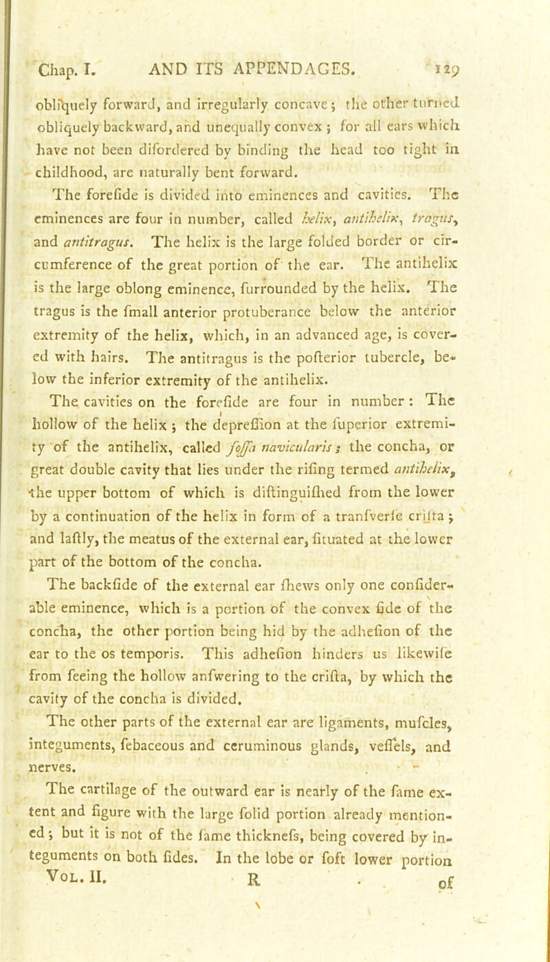 oblPquely forwarJ, and irregularly concave; the other turned, obliquely backward, and unequally convex ; for all ears which have not been difordered by binding the head too tight in childhood, are naturally bent forward. The forefide is divided into eminences and cavities. The eminences are four in number, called l.vlix, antihelix, tragus, and antitragus. The helix is the large folded border or cir- cumference of the great portion of the ear. The antihelix is the large oblong eminence, furrounded by the helix. The tragus is the fmall anterior protuberance below the anterior extremity of the helix, which, in an advanced age, is cover- ed with hairs. The antitragus is the pofterior tubercle, be- low the inferior extremity of the antihelix. The cavities on the forefide are four in number : The hollow of the helix ; the deprefiion at the luperior extremi- ty of the antihelix, called fojfa navicularis j the concha, or great double cavity that lies under the rifing termed antihelixt ■the upper bottom of which is diflinguifhed from the lower by a continuation of the helix in form of a tranfverle crijta ; and lafily, the meatus of the external ear, fituated at the lower part of the bottom of the concha. The backfide of the external ear fhews only one confider- v \ able eminence, which is a portion of the convex fide of the concha, the other portion being hid by the adhefion of the ear to the os temporis. This adhefion hinders us likewile from feeing the hollow anfwering to the crifta, by which the cavity of the concha is divided. The other parts of the external ear are ligaments, mufcles, integuments, febaceous and ceruminous glands, veflels, and nerves. . • - The cartilage of the outward ear is nearly of the fame ex- tent and figure with the large folid portion already mention- ed ; but it is not of the fame thicknefs, being covered by in- teguments on both fides. In the lobe or foft lower portion VoL.lI. R . of