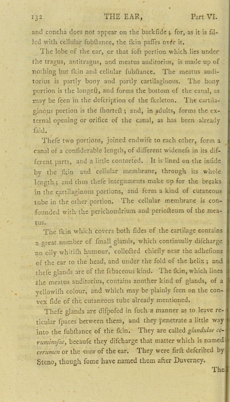 and concha does not appear on the backfide for, as it is fil- led with cellular fubftance, the fkin pafles ovrfr it. The lobe of the ear, or that foft portion which lies under the tragus, antitragus, and meatus auditorius, is made up of nothing but fkin and cellular fubftance. The meatus audi- torius is partly bony and partly cartilaginous. The bony portion is the longeft, and forms the bottom of the canal, as may be feen in the defcription of the fkeleton. The cartila- ginous portion is the fhorteft; and, in adults, forms the ex- ternal opening or orifice of the canal, as has been already faid. Thefe two portions, joined endwife to each other, form a canal of a confiderable length, of different widenefs in its dif- ferent parts, and a little contorted. It is lined on the infide by the fkin and cellular membrane, through its whole length ; and thus thefe integuments make up for the breaks in the cartilaginous portions, and form a kind of cutaneous tube in the other portion. The cellular membrane is con- founded with the perichondrium and periofteum of the mea- tus. The fkin which covers both fides of the cartilage contains a '’reat number cf fmall glands, which continually difcharge an oily whitilh humour, collected chiefly near the adkefions of the ear to the head, and under the fold of the helix•, and thefe glands are of the ftbaceous kind. The fkin, which lines the meatus auditorius, contains another kind of glands, of a yellowifh colour, and which may be plainly feen on the con- vex fide of the cutaneous tube already mentioned. Thefe glands are difpofed in fuch a manner as to leave re- ticular fpaces between them, and they penetrate a little way into the fubftance of the fkin. They are called glandulae ce- ruminofae> becaufe they difcharge that matter which is named: cerumen or the wax of the ear. They were firft deferibed by' Steno, though fome have named them after Duverney.