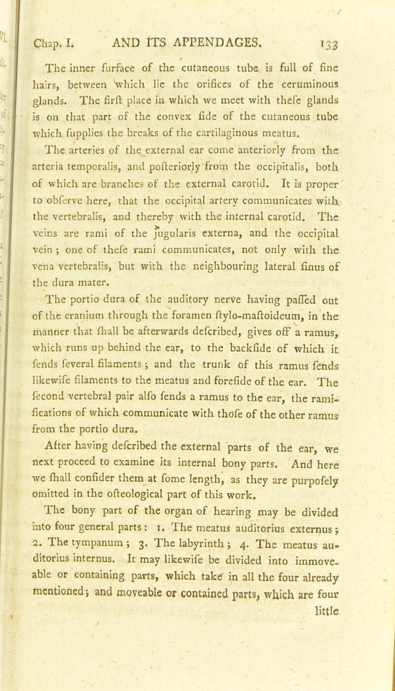 The inner furface of the cutaneous tube is full of fine hairs, between Which lie the orifices of the ceruminous glands. The firfl: place in which we meet with thefe glands is on that part of the convex fide of the cutaneous tube which fupplies the breaks of the cartilaginous meatus. The arteries of the external ear come anteriorly from the arteria temporalis, and pofteriorjy from the occipitalis, both of which are branches of the external carotid. It is proper to obferve here, that the occipital artery communicates with the vertebralis, and thereby with the internal carotid. The veins are rami of the jugularis externa, and the occipital vein ; one of thefe rami communicates, not only with the vena vertebralis, but with the neighbouring lateral finus of the dura mater. The portio dura of the auditory nerve having palled out of the cranium through the foramen ftylo-maftoideum, in the manner that lhall be afterwards deferibed, gives off a ramus, which runs up behind the ear, to the backfide of which it fends feveral filaments; and the trunk of this ramus fends likewife filaments to the meatus and forefide of the ear. The fecond vertebral pair alfo fends a ramus to the ear, the rami- fications of which communicate with thofe of the other ramus from the portio dura. After having deferibed the external parts of the ear, we next proceed to examine its internal bony parts. And here we lhall confider them at fome length, as they are purpofely omitted in the ofleological part of this work. The bony part of the organ of hearing may be divided into four general parts : i. The meatus auditorius externus ; 2. The tympanum ; 3. The labyrinth ; 4. The meatus au- ditorius internus. It may likewife be divided into immove- able or containing parts, which take' in all the four already mentioned; and moveable or contained parts, which are four little