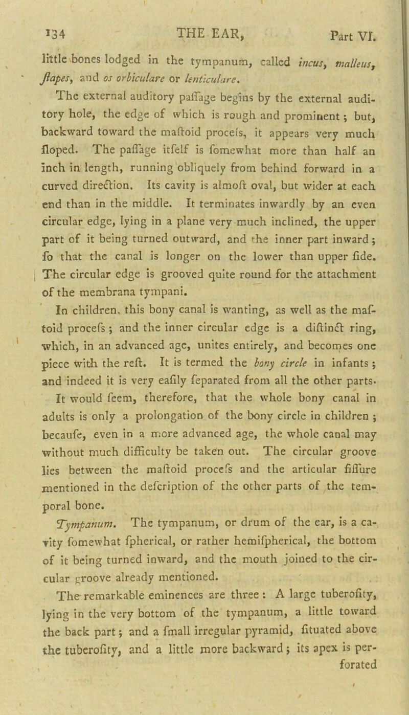 I 134 THE EAR, part VI. little bones lodged in the tympanum, called incus, malleus, Jlapes, and os orbiculare or lenticulare. The external auditory paftage begins by the external audi- tory hole, the edge of which is rough and promiuent; but, backward toward the maftoid proceis, it appears very much Hoped. The paflage itfelf is fomewhat more than half an inch in length, running obliquely from behind forward in a curved dire&ion. Its cavity is almoft oval, but wider at each end than in the middle. It terminates inwardly by an even circular edge, lying in a plane very much inclined, the upper part of it being turned outward, and the inner part inward; fo that the canal is longer on the lower than upper fide. The circular edge is grooved quite round for the attachment of the membrana tympani. In children, this bony canal is wanting, as well as the maf- toid procefs ; and the inner circular edge is a diftinft ring, which, in an advanced age, unites entirely, and becomes one piece with the reft. It is termed the bony circle in infants ; and indeed it is very eafily feparated from all the other parts- It would feem, therefore, that the whole bony canal in adults is only a prolongation of the bony circle in children ; becaufe, even in a more advanced age, the whole canal may without much difficulty be taken out. The circular groove lies between the maftoid procefs and the articular fiflure mentioned in the defcription of the other parts of the tem- poral bone. Tympanum. The tympanum, or drum of the ear, is a ca- vity fomewhat fpherical, or rather hemifpherical, the bottom of it being turned inward, and the mouth joined to the cir- cular groove already mentioned. The remarkable eminences are three : A large tuberofity, lying in the very bottom of the tympanum, a little toward the back part; and a fmall irregular pyramid, fituated above the tuberofity, and a little more backward; its apex is per- forated