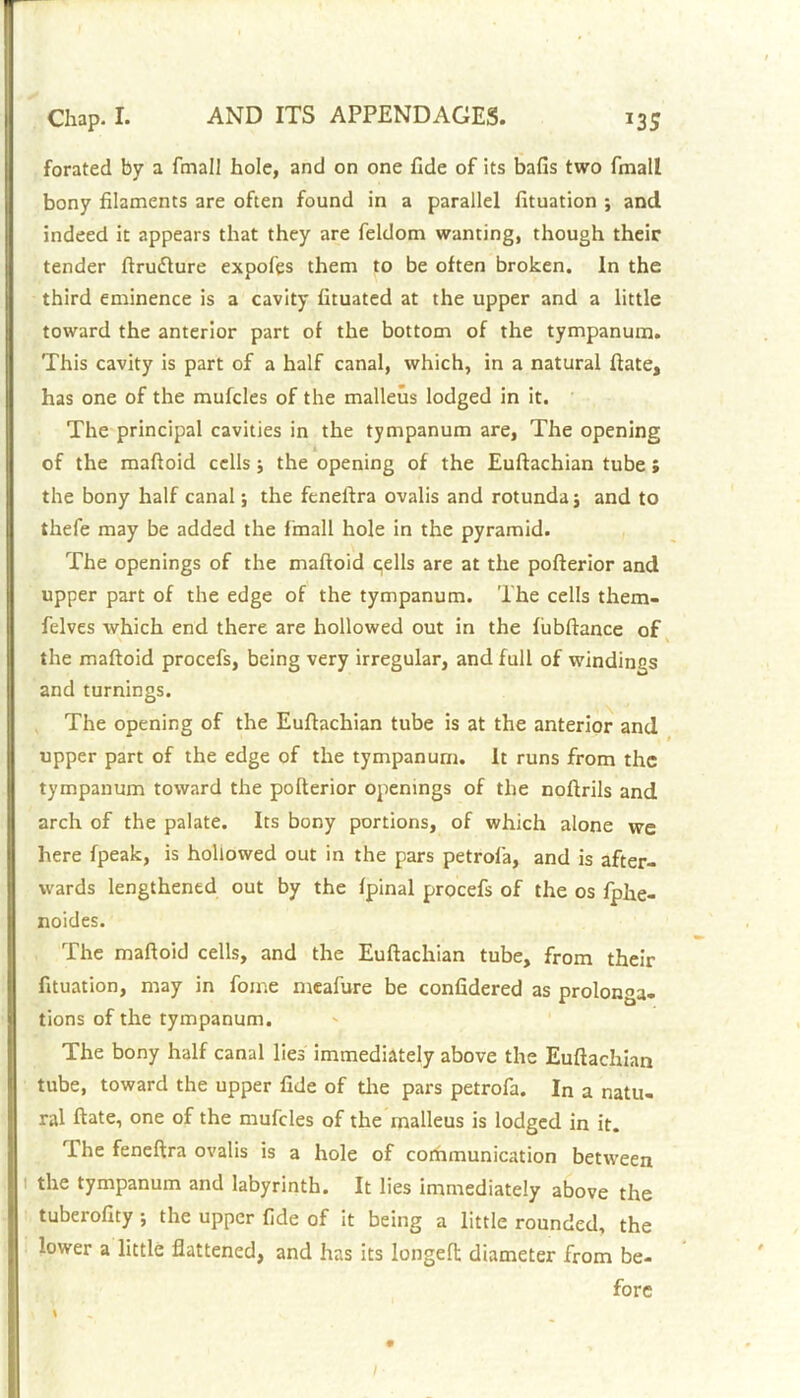 forated by a fmall hole, and on one fide of its balls two fmall bony filaments are often found in a parallel fituation ; and indeed it appears that they are feldom wanting, though their tender ftrudlure expofes them to be often broken. In the third eminence is a cavity fituated at the upper and a little toward the anterior part of the bottom of the tympanum. This cavity is part of a half canal, which, in a natural ftate, has one of the mufcles of the malleus lodged in it. The principal cavities in the tympanum are, The opening of the maftoid cells ; the opening of the Euftachian tube; the bony half canal; the feneftra ovalis and rotunda; and to thefe may be added the fmall hole in the pyramid. The openings of the maftoid qells are at the pofterior and upper part of the edge of the tympanum. The cells them- felves which end there are hollowed out in the fiibftance of the maftoid procefs, being very irregular, and full of windings and turnings. The opening of the Euftachian tube is at the anterior and upper part of the edge of the tympanum. It runs from the tympanum toward the pofterior openings of the noftrils and arch of the palate. Its bony portions, of which alone we here fpeak, is hollowed out in the pars petrofa, and is after- wards lengthened out by the fpinal procefs of the os fphe- noides. The maftoid cells, and the Euftachian tube, from their fituation, may in fome meafure be confidered as prolonga- tions of the tympanum. The bony half canal lies immediately above the Euftachian tube, toward the upper fide of die pars petrofa. In a natu- ral ftate, one of the mufcles of the malleus is lodged in it. The feneftra ovalis is a hole of communication between the tympanum and labyrinth. It lies immediately above the tuberofity ; the upper fide of it being a little rounded, the lower a little flattened, and has its longeft diameter from be- fore