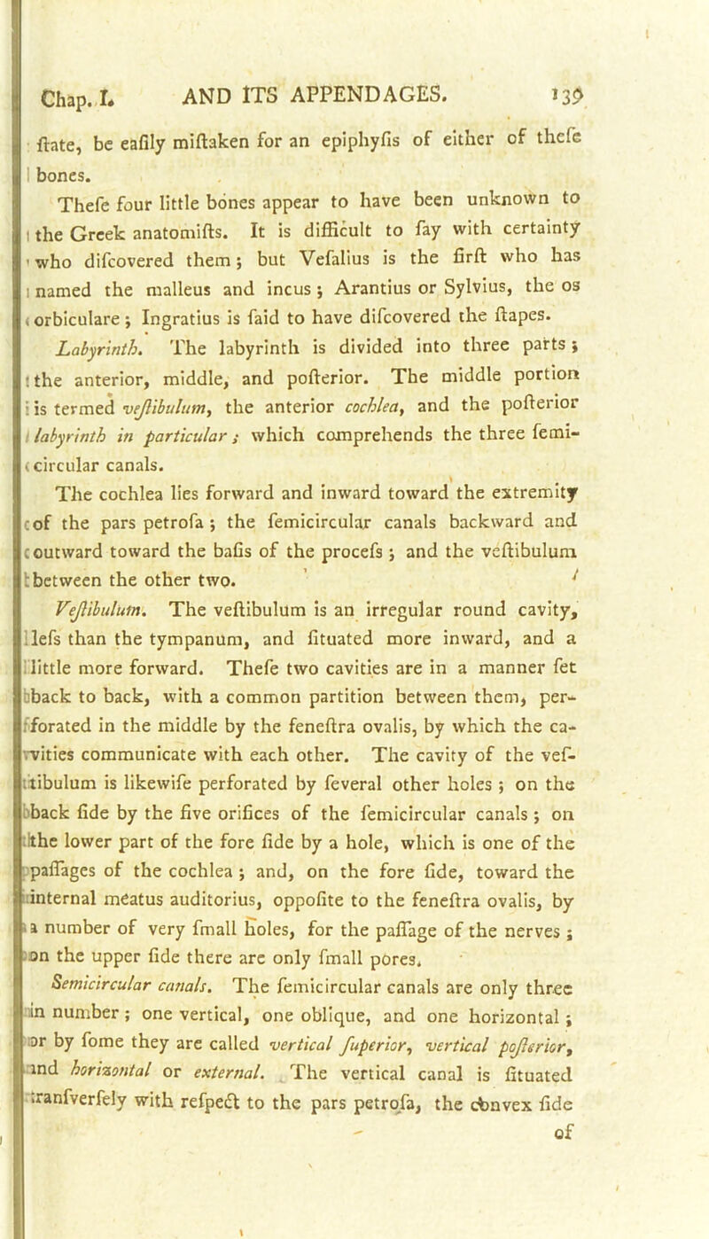 {late, be eafily miftaken for an epiphyfis of either of thcfc bones. Thefe four little bones appear to have been unknown to l the Greek anatomifts. It is difficult to fay with certainty ■who difcovered them; but Vefalius is the firft who has i named the malleus and incus ; Arantius or Sylvius, the os (orbiculare; Ingratius is faid to have difcovered the ftapes. Labyrinth. The labyrinth is divided into three parts ; :the anterior, middle, and pofterior. The middle portion i Is termed vejlibulum, the anterior cochlea, and the pofterior labyrinth in particular; which comprehends the three femi- (circular canals. * # The cochlea lies forward and inward toward the extremity cof the pars petrofa ; the femicircular canals backward and coutward toward the bafts of the procefs ; and the veftibulum tbetween the other two. i Vejlibulum. The veftibulum is an irregular round cavity, lefs than the tympanum, and fttuated more inward, and a little more forward. Thefe two cavities are in a manner fet cback to back, with a common partition between them, per- forated in the middle by the feneftra ovalis, by which the ca- vvities communicate with each other. The cavity of the vef- tibulum is likewife perforated by feveral other holes ; on the back fide by the five orifices of the femicircular canals ; on ;lthe lower part of the fore fide by a hole, which is one of the paflages of the cochlea ; and, on the fore fide, toward the internal meatus auditorius, oppofite to the feneftra ovalis, by >a number of very fmall holes, for the pafiage of the nerves ; on the upper fide there are only fmall pores. Semicircular canals. The femicircular canals are only three in number; one vertical, one oblique, and one horizontal; or by fome they are called vertical fuperior, vertical pojlerior, ind horizontal or external. The vertical canal is fituatecl iranfverfely with refpeft to the pars petrofa, the cbnvex fide of
