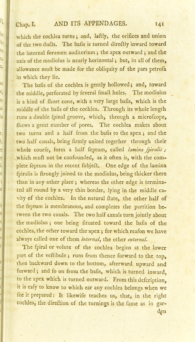 I Chap. L AND ITS APPENDAGES. 141 which the cochlea turns ; and, laftly, the orifices and union of the two dutts. The bafis is turned dire&ly inward toward the internal foramen auditorium ; the apex outward ; and the axis of the modiolus is nearly horizontal; but, in all of them, allowance mult be made for the obliquity of the pars petrofa in which they lie. The bafis of the cochlea is gently hollowed; and, toward the middle, perforated by feveral fmall holes. The modiolus is a kind of fliort cone, with a very large bafis, which is the middle of the bafis of the cochlea. Through its whole length runs a double fpinal groove, which, through a microfcope, fhews a great number of pores. The cochlea makes about two turns and a half from the bafis to the apex; and the two half canals, being firmly united together through their whole courfe, form a half feptum, called lamina fpiralis ; which muft not be confounded, as it often is, with the com- plete feptum in the recent fubjedl. One edge of the lamina fpiralis is ftrongly joined to the modiolus, being thicker there than in any other place ; whereas the other edge is termina- ted all round by a very thin border, lying in the middle ca- vity of the cochlea. In the natural ftate, the other half of the feptum is membranous, and completes the partition be- tween the two canals. The two half canals turn jointly about the modiolus; one being fituated toward the bafis of the cochlea, the other toward the apex ; for which reafon we have always called one of them internal, the other external. The fpiral or volute of the cochlea begins at the lower part of the veftibule; runs from thence forward to the top, then backward down to the bottom, afterward upward and forward; and fo on from the bafis, which is turned inward, to the apex which is turned outward. From this defcription, it is eafy to know to which ear any cochlea belongs when we fee it prepared: It likewife teaches us, that, in the right cochlea, the dire&ion of the turnings is the fame as in gar-