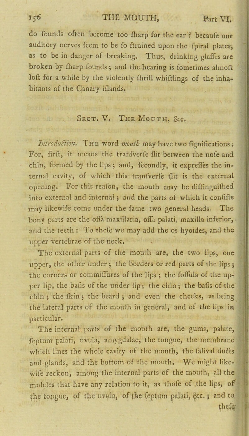 • * do founds often become too fharp for the ear ? becaufe our auditory nerves feem to be fo ftrained upon the fpiral plates, as to be in clanger of breaking. Thus, drinking glaflbs are broken by fbarp founds ; and the hearing is fometimes almoft loft for a while by the violently thrill wiiiftlings of the inha- bitants of the Canary iflands. Sect. V. The Mouth, &c. Introduction. The word mouth may have two ftgnifications; For, firft, it means the tranfverfe flit between the nofe and chin, formed by the lips ; and, fecondly, it exprefles the in- ternal cavity, of which this tranfverfe flit is the external opening. For this realon, the mouth may be diftinguilhed into external and internal; and the parts of which it conlifts may likewife come under the fame two general heads. The bony parts are the olia maxillaria, olTi palati, maxilla inferior, and the teeth: To thefe we may add the os hyoides, and the upper vertebrae of the neck. The external parts of the mouth are, the two lips, one upper, the other under ; the borders or red parts of the lips; the corners or commiflures of the lips ; the foflula of the up- per lip, the bafts of the under lip; the chin ; the bafts of the chin j the fkin; the beard ; and even the cheeks, as being the lateral parts of the mouth in general, and of the lips in particular. The internal parts of the mouth are, the gums, palate, feptum palati, uvula, amygdalae, the tongue, the membrane which lines the whole cavity of the mouth, the falival du£fs and glands, and the bottom of the mouth. We might like- wife reckon, among the internal parts of the mouth, all the mufcles that have any relation to it, as thofe of the lips, of the tongue, of the uvula, of the feptum palati, §cc.; and to thefe