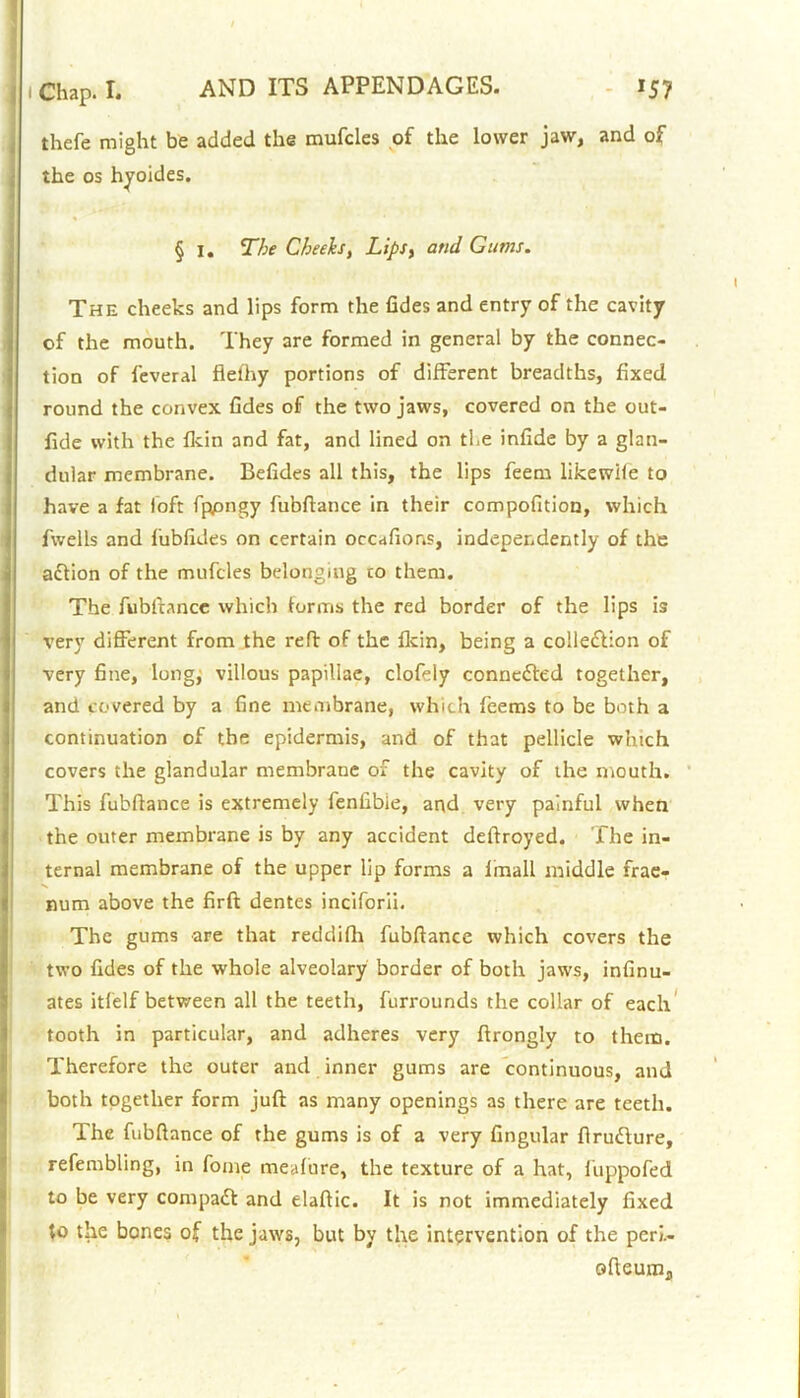 thefe might be added the mufcles of the lower jaw, and of the os hyoides. § i. The Cheeks, Lips, and Gums. The cheeks and lips form the fides and entry of the cavity of the mouth. They are formed in general by the connec- tion of feveral fiefhy portions of different breadths, fixed round the convex fides of the two jaws, covered on the out- fide with the fkin and fat, and lined on the infide by a glan- dular membrane. Befides all this, the lips feem likewile to have a fat loft fppngy fubftance in their compofition, which fivells and 1'ubfides on certain occafions, independently of the action of the mufcles belonging to them. The fubftance which forms the red border of the lips is very different from the reft of the fkin, being a collection of very fine, long, villous papillae, clofely connedled together, and covered by a fine membrane, which feems to be both a continuation of the epidermis, and of that pellicle which covers the glandular membrane of the cavity of the mouth. This fubftance is extremely fenfibie, and very painful when the outer membrane is by any accident deftroyed. The in- ternal membrane of the upper lip forms a fmall middle frae- num above the firft dentes inciforii. The gums are that reddifh fubftance which covers the two fides of the whole alveolary border of both jaws, infinu- ates itfelf between all the teeth, furrounds the collar of each tooth in particular, and adheres very ftrongly to them. Therefore the outer and inner gums are continuous, and both together form juft as many openings as there are teeth. The fubftance of the gums is of a very lingular ftrudlure, refembling, in fome meafure, the texture of a hat, fuppofed to be very compact and elaftic. It is not immediately fixed to the bones of the jaws, but by the intervention of the peri.- ofteum.