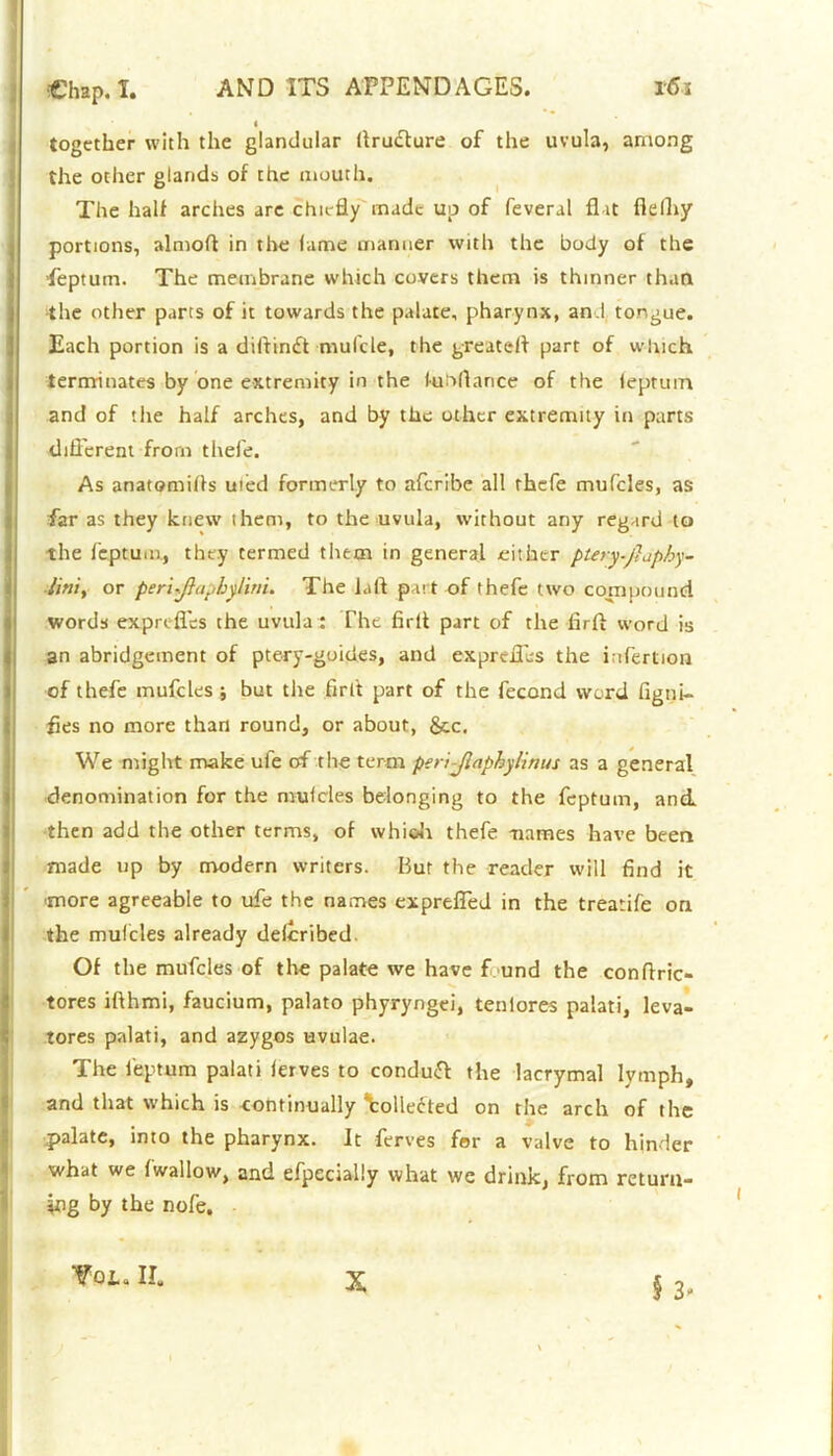 « together with the glandular ftrufture of the uvula, among the other glands of the mouth. The half arches are chiefly made up of feveral fl it flelhy portions, almoft in the fame manner with the body of the ‘feptum. The membrane which covers them is thinner than the other parts of it towards the palate, pharynx, and tongue. Each portion is a diffindi mufcle, the greateff part of which terminates by one extremity in the fuhflance of the leptuin and of the half arches, and by the other extremity in parts different from thefe. As anatomifls uted formerly to aferibe all thefe mufcles, as far as they knew them, to the uvula, without any regard to the feptum, they termed them in general either ptery.jlapby- liniy or peri-ftaphylim. The laft part of thefe two compound words exprtfles the uvula : The firft part of the firft word is an abridgement of ptery-goides, and exprefles the i ifertion of thefe mufcles ; but the firit part of the fecond word figni- fies no more than round, or about, gcc. We might make ule of the term periJlaphylinus as a general denomination for the mufcles belonging to the feptum, and then add the other terms, of whioh thefe -names have been made up by modern writers. But the reader will find it more agreeable to ufe the names exprelfed in the treatife on the mufcles already described. Of the mufcles of the palate we have f und the conftric- tores ifthmi, faucium, palato phyryngei, tenlores palati, leva- lores palati, and azygos uvulae. The feptum palati ferves to conduft the lacrymal lymph, and that which is continually Wledted on the arch of the palate, into the pharynx. It ferves for a valve to hinder what we (wallow, and efpecially what we drink, from return- ing by the nofe. § 3' Vol. IE X